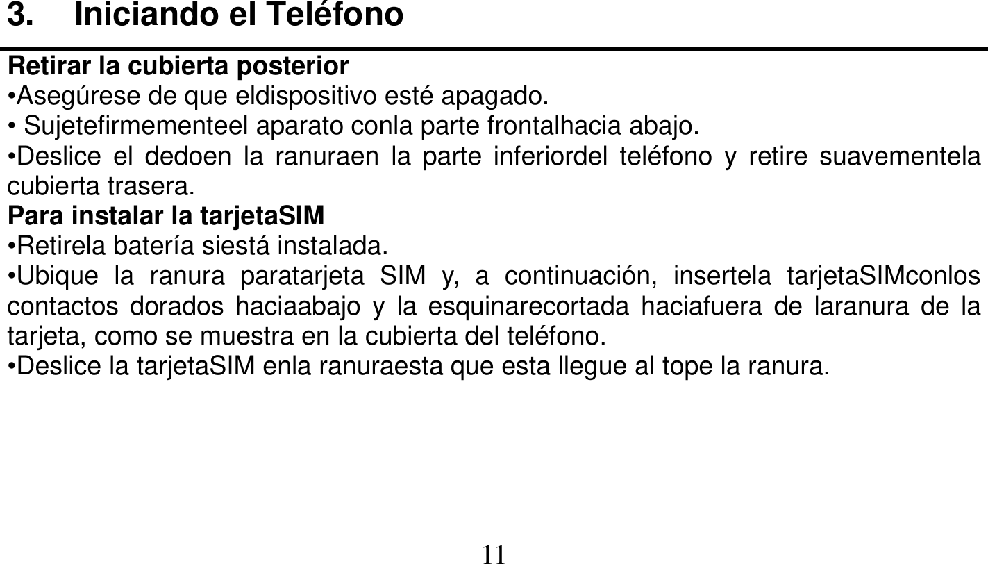   11   3. Iniciando el Teléfono Retirar la cubierta posterior •Asegúrese de que eldispositivo esté apagado. • Sujetefirmementeel aparato conla parte frontalhacia abajo. •Deslice el dedoen la ranuraen la parte inferiordel teléfono y retire suavementela cubierta trasera. Para instalar la tarjetaSIM •Retirela batería siestá instalada. •Ubique la ranura paratarjeta SIM y, a continuación, insertela tarjetaSIMconlos contactos dorados haciaabajo y la esquinarecortada haciafuera de laranura de la tarjeta, como se muestra en la cubierta del teléfono. •Deslice la tarjetaSIM enla ranuraesta que esta llegue al tope la ranura. 