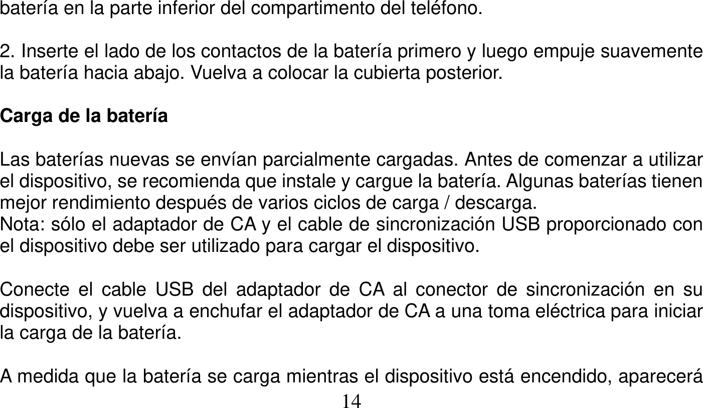   14   batería en la parte inferior del compartimento del teléfono.  2. Inserte el lado de los contactos de la batería primero y luego empuje suavemente la batería hacia abajo. Vuelva a colocar la cubierta posterior.  Carga de la batería  Las baterías nuevas se envían parcialmente cargadas. Antes de comenzar a utilizar el dispositivo, se recomienda que instale y cargue la batería. Algunas baterías tienen mejor rendimiento después de varios ciclos de carga / descarga. Nota: sólo el adaptador de CA y el cable de sincronización USB proporcionado con el dispositivo debe ser utilizado para cargar el dispositivo.  Conecte el cable USB del adaptador de CA al conector de sincronización en su dispositivo, y vuelva a enchufar el adaptador de CA a una toma eléctrica para iniciar la carga de la batería.  A medida que la batería se carga mientras el dispositivo está encendido, aparecerá 