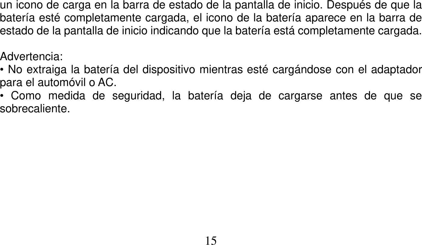   15   un icono de carga en la barra de estado de la pantalla de inicio. Después de que la batería esté completamente cargada, el icono de la batería aparece en la barra de estado de la pantalla de inicio indicando que la batería está completamente cargada.  Advertencia: • No extraiga la batería del dispositivo mientras esté cargándose con el adaptador para el automóvil o AC. • Como medida de seguridad, la batería deja de cargarse antes de que se sobrecaliente.   