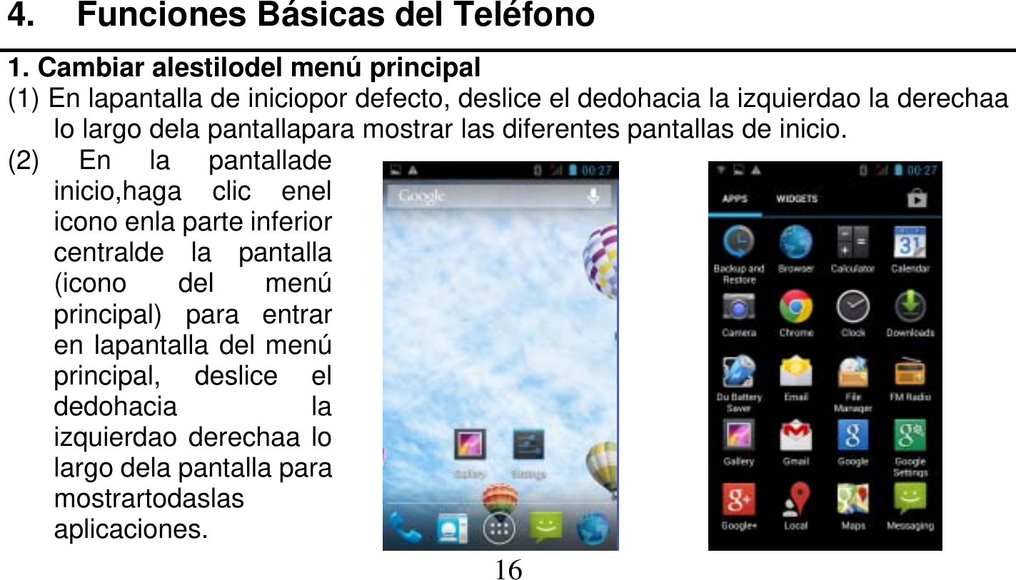   16   4. Funciones Básicas del Teléfono 1. Cambiar alestilodel menú principal (1) En lapantalla de iniciopor defecto, deslice el dedohacia la izquierdao la derechaa lo largo dela pantallapara mostrar las diferentes pantallas de inicio. (2) En la pantallade inicio,haga clic enel icono enla parte inferior centralde la pantalla (icono del menú principal) para entrar en lapantalla del menú principal, deslice el dedohacia la izquierdao derechaa lo largo dela pantalla para mostrartodaslas aplicaciones. 