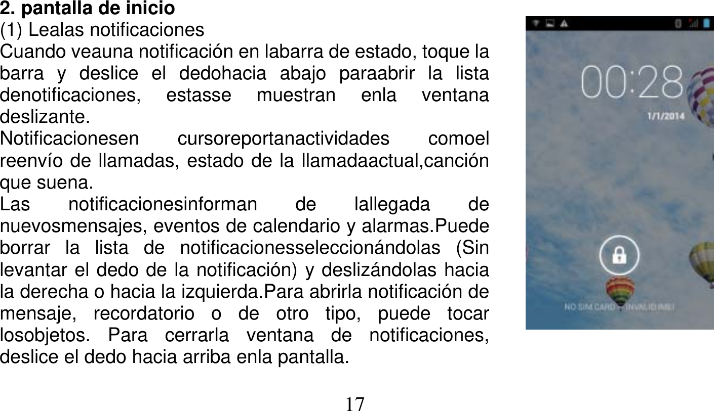   17   2. pantalla de inicio (1) Lealas notificaciones Cuando veauna notificación en labarra de estado, toque la barra y deslice el dedohacia abajo paraabrir la lista denotificaciones, estasse muestran enla ventana deslizante. Notificacionesen cursoreportanactividades comoel reenvío de llamadas, estado de la llamadaactual,canción que suena. Las notificacionesinforman de lallegada de nuevosmensajes, eventos de calendario y alarmas.Puede borrar la lista de notificacionesseleccionándolas (Sin levantar el dedo de la notificación) y deslizándolas hacia la derecha o hacia la izquierda.Para abrirla notificación de mensaje, recordatorio o de otro tipo, puede tocar losobjetos. Para cerrarla ventana de notificaciones, deslice el dedo hacia arriba enla pantalla. 