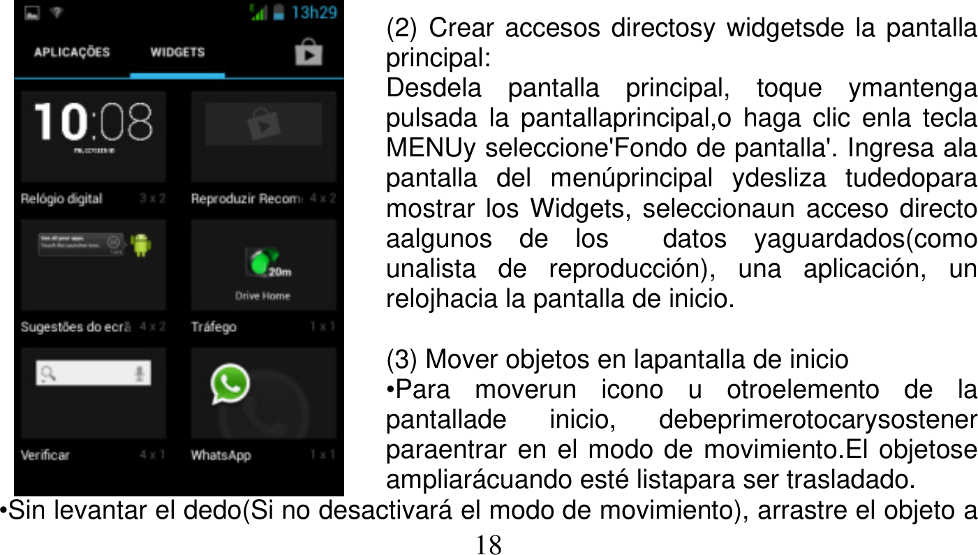   18    (2) Crear accesos directosy widgetsde la pantalla principal: Desdela pantalla principal, toque ymantenga pulsada la pantallaprincipal,o haga clic enla tecla MENUy seleccione&apos;Fondo de pantalla&apos;. Ingresa ala pantalla del menúprincipal ydesliza tudedopara mostrar los Widgets, seleccionaun acceso directo aalgunos de los  datos yaguardados(como unalista de reproducción), una aplicación, un relojhacia la pantalla de inicio.  (3) Mover objetos en lapantalla de inicio •Para moverun icono u otroelemento de la pantallade inicio, debeprimerotocarysostener paraentrar en el modo de movimiento.El objetose ampliarácuando esté listapara ser trasladado. •Sin levantar el dedo(Si no desactivará el modo de movimiento), arrastre el objeto a 