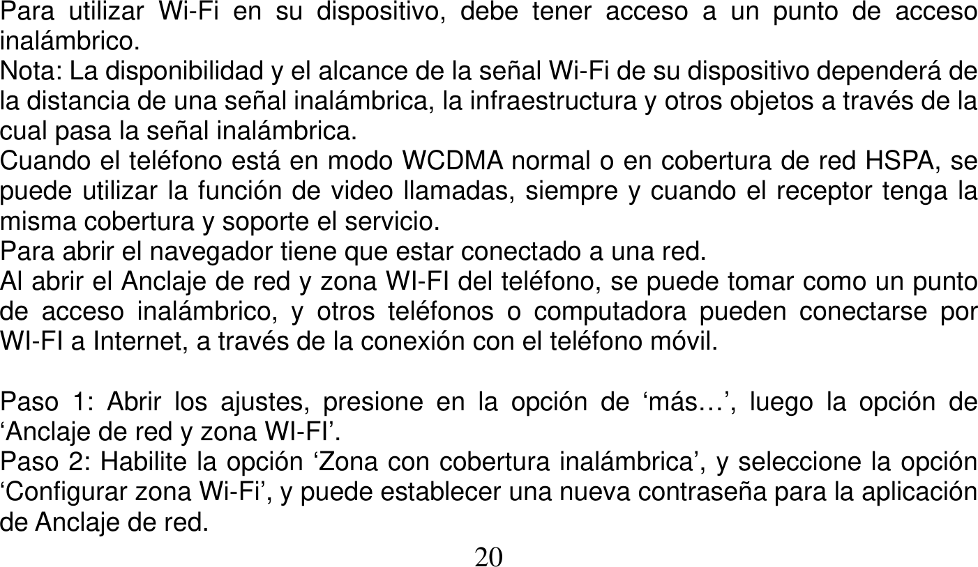   20   Para utilizar Wi-Fi en su dispositivo, debe tener acceso a un punto de acceso inalámbrico. Nota: La disponibilidad y el alcance de la señal Wi-Fi de su dispositivo dependerá de la distancia de una señal inalámbrica, la infraestructura y otros objetos a través de la cual pasa la señal inalámbrica. Cuando el teléfono está en modo WCDMA normal o en cobertura de red HSPA, se puede utilizar la función de video llamadas, siempre y cuando el receptor tenga la misma cobertura y soporte el servicio. Para abrir el navegador tiene que estar conectado a una red. Al abrir el Anclaje de red y zona WI-FI del teléfono, se puede tomar como un punto de acceso inalámbrico, y otros teléfonos o computadora pueden conectarse por WI-FI a Internet, a través de la conexión con el teléfono móvil.  Paso 1: Abrir los ajustes, presione en la opción de ‘más…’, luego la opción de ‘Anclaje de red y zona WI-FI’. Paso 2: Habilite la opción ‘Zona con cobertura inalámbrica’, y seleccione la opción ‘Configurar zona Wi-Fi’, y puede establecer una nueva contraseña para la aplicación de Anclaje de red. 