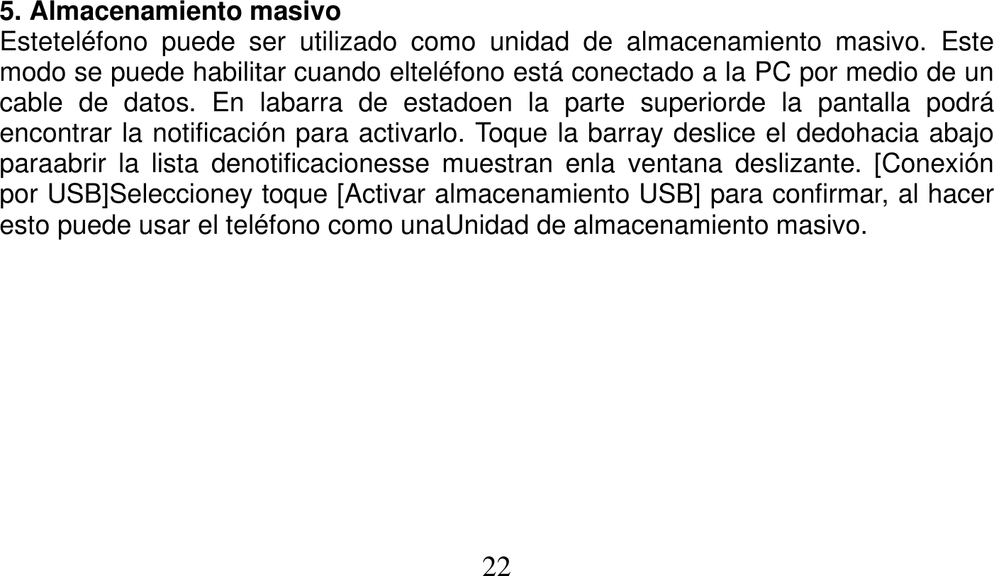   22   5. Almacenamiento masivo Esteteléfono puede ser utilizado como unidad de almacenamiento masivo. Este modo se puede habilitar cuando elteléfono está conectado a la PC por medio de un cable de datos. En labarra de estadoen la parte superiorde la pantalla podrá encontrar la notificación para activarlo. Toque la barray deslice el dedohacia abajo paraabrir la lista denotificacionesse muestran enla ventana deslizante. [Conexión por USB]Seleccioney toque [Activar almacenamiento USB] para confirmar, al hacer esto puede usar el teléfono como unaUnidad de almacenamiento masivo.  