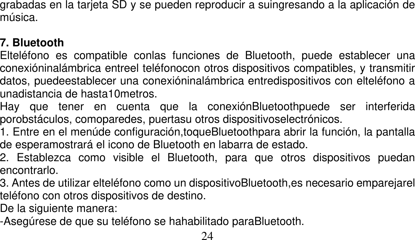   24   grabadas en la tarjeta SD y se pueden reproducir a suingresando a la aplicación de música.  7. Bluetooth Elteléfono es compatible conlas funciones de Bluetooth, puede establecer una conexióninalámbrica entreel teléfonocon otros dispositivos compatibles, y transmitir datos, puedeestablecer una conexióninalámbrica entredispositivos con elteléfono a unadistancia de hasta10metros. Hay que tener en cuenta que la conexiónBluetoothpuede ser interferida porobstáculos, comoparedes, puertasu otros dispositivoselectrónicos. 1. Entre en el menúde configuración,toqueBluetoothpara abrir la función, la pantalla de esperamostrará el icono de Bluetooth en labarra de estado. 2. Establezca como visible el Bluetooth, para que otros dispositivos puedan encontrarlo. 3. Antes de utilizar elteléfono como un dispositivoBluetooth,es necesario emparejarel teléfono con otros dispositivos de destino. De la siguiente manera: -Asegúrese de que su teléfono se hahabilitado paraBluetooth. 