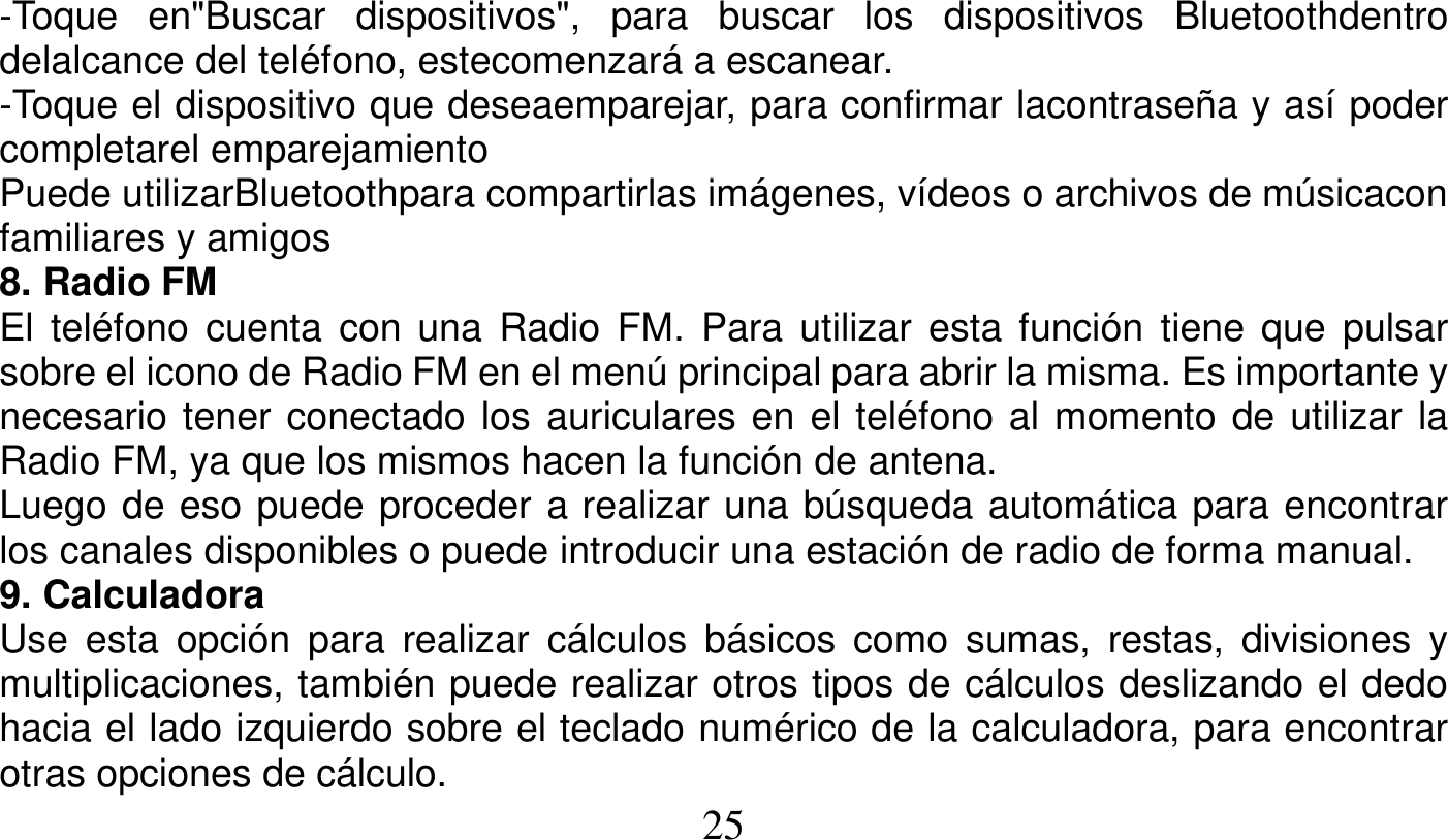   25   -Toque en&quot;Buscar dispositivos&quot;, para buscar los dispositivos Bluetoothdentro delalcance del teléfono, estecomenzará a escanear. -Toque el dispositivo que deseaemparejar, para confirmar lacontraseña y así poder completarel emparejamiento Puede utilizarBluetoothpara compartirlas imágenes, vídeos o archivos de músicacon familiares y amigos 8. Radio FM El teléfono cuenta con una Radio FM. Para utilizar esta función tiene que pulsar sobre el icono de Radio FM en el menú principal para abrir la misma. Es importante y necesario tener conectado los auriculares en el teléfono al momento de utilizar la Radio FM, ya que los mismos hacen la función de antena. Luego de eso puede proceder a realizar una búsqueda automática para encontrar los canales disponibles o puede introducir una estación de radio de forma manual. 9. Calculadora Use esta opción para realizar cálculos básicos como sumas, restas, divisiones y multiplicaciones, también puede realizar otros tipos de cálculos deslizando el dedo hacia el lado izquierdo sobre el teclado numérico de la calculadora, para encontrar otras opciones de cálculo. 