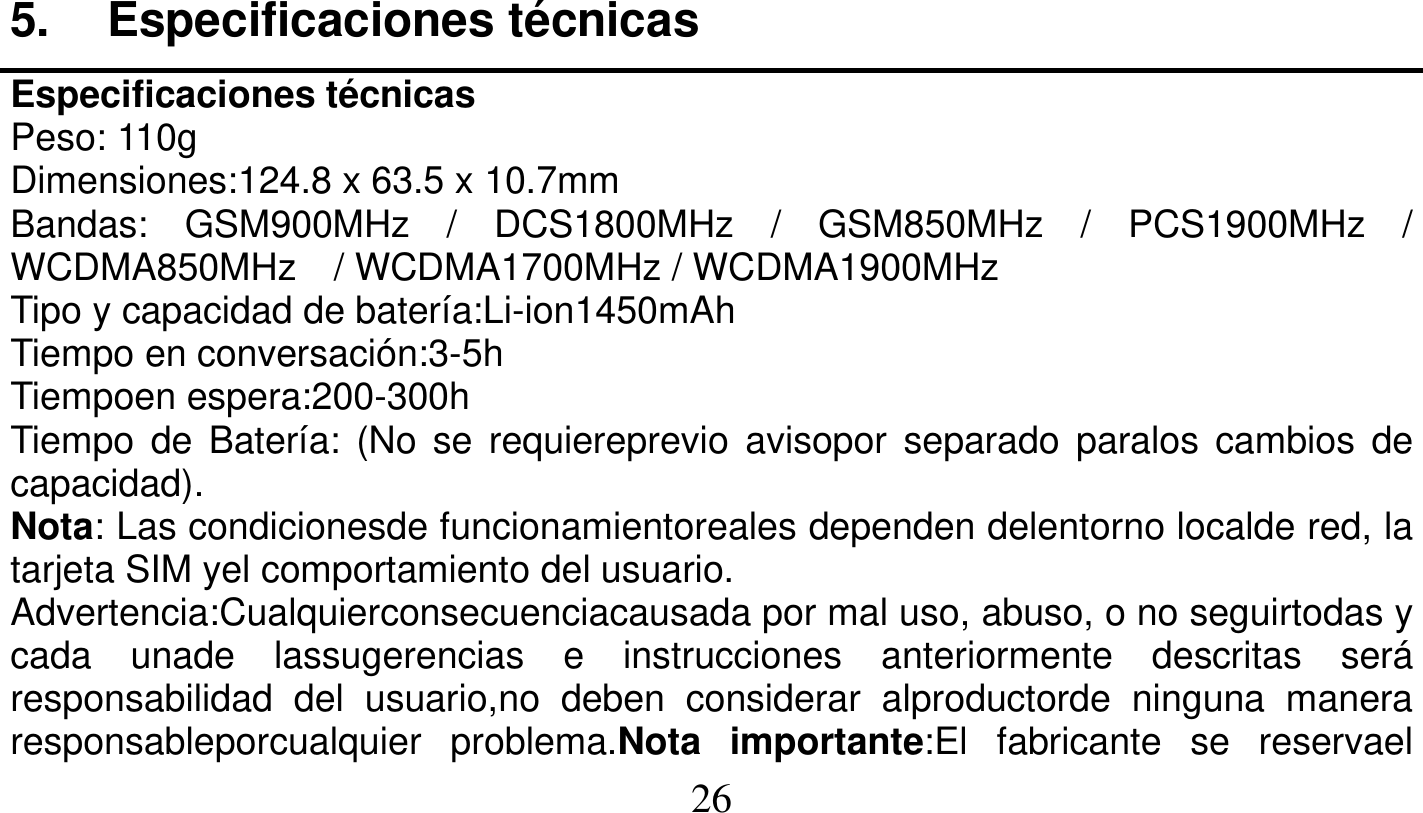   26   5. Especificaciones técnicas Especificaciones técnicas Peso: 110g Dimensiones:124.8 x 63.5 x 10.7mm Bandas: GSM900MHz / DCS1800MHz / GSM850MHz / PCS1900MHz / WCDMA850MHz  / WCDMA1700MHz / WCDMA1900MHz Tipo y capacidad de batería:Li-ion1450mAh Tiempo en conversación:3-5h Tiempoen espera:200-300h Tiempo de Batería: (No se requiereprevio avisopor separado paralos cambios de capacidad). Nota: Las condicionesde funcionamientoreales dependen delentorno localde red, la tarjeta SIM yel comportamiento del usuario. Advertencia:Cualquierconsecuenciacausada por mal uso, abuso, o no seguirtodas y cada unade lassugerencias e instrucciones anteriormente descritas será responsabilidad del usuario,no deben considerar alproductorde ninguna manera responsableporcualquier problema.Nota importante:El fabricante se reservael 