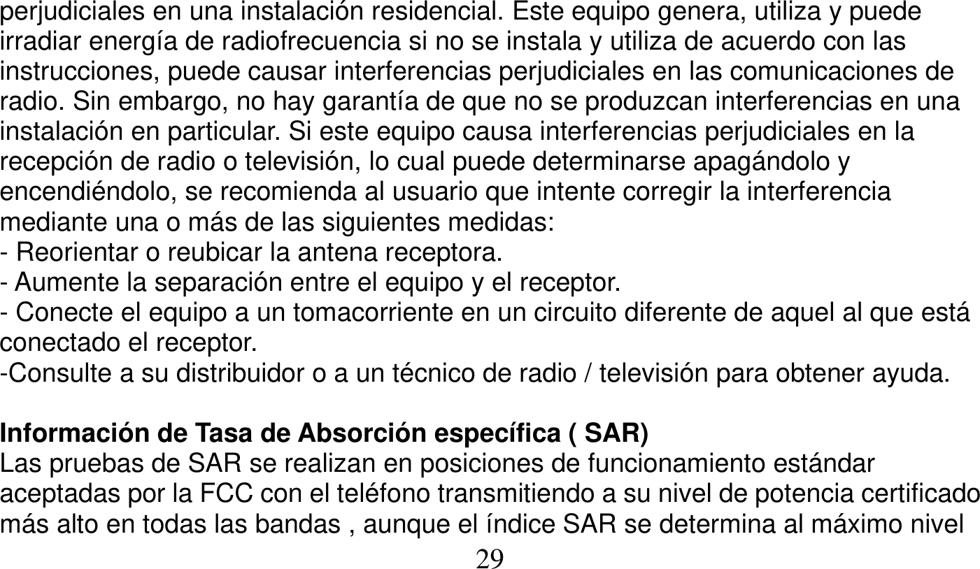   29   perjudiciales en una instalación residencial. Este equipo genera, utiliza y puede irradiar energía de radiofrecuencia si no se instala y utiliza de acuerdo con las instrucciones, puede causar interferencias perjudiciales en las comunicaciones de radio. Sin embargo, no hay garantía de que no se produzcan interferencias en una instalación en particular. Si este equipo causa interferencias perjudiciales en la recepción de radio o televisión, lo cual puede determinarse apagándolo y encendiéndolo, se recomienda al usuario que intente corregir la interferencia mediante una o más de las siguientes medidas: - Reorientar o reubicar la antena receptora. - Aumente la separación entre el equipo y el receptor. - Conecte el equipo a un tomacorriente en un circuito diferente de aquel al que está conectado el receptor. -Consulte a su distribuidor o a un técnico de radio / televisión para obtener ayuda.  Información de Tasa de Absorción específica ( SAR) Las pruebas de SAR se realizan en posiciones de funcionamiento estándar aceptadas por la FCC con el teléfono transmitiendo a su nivel de potencia certificado más alto en todas las bandas , aunque el índice SAR se determina al máximo nivel 