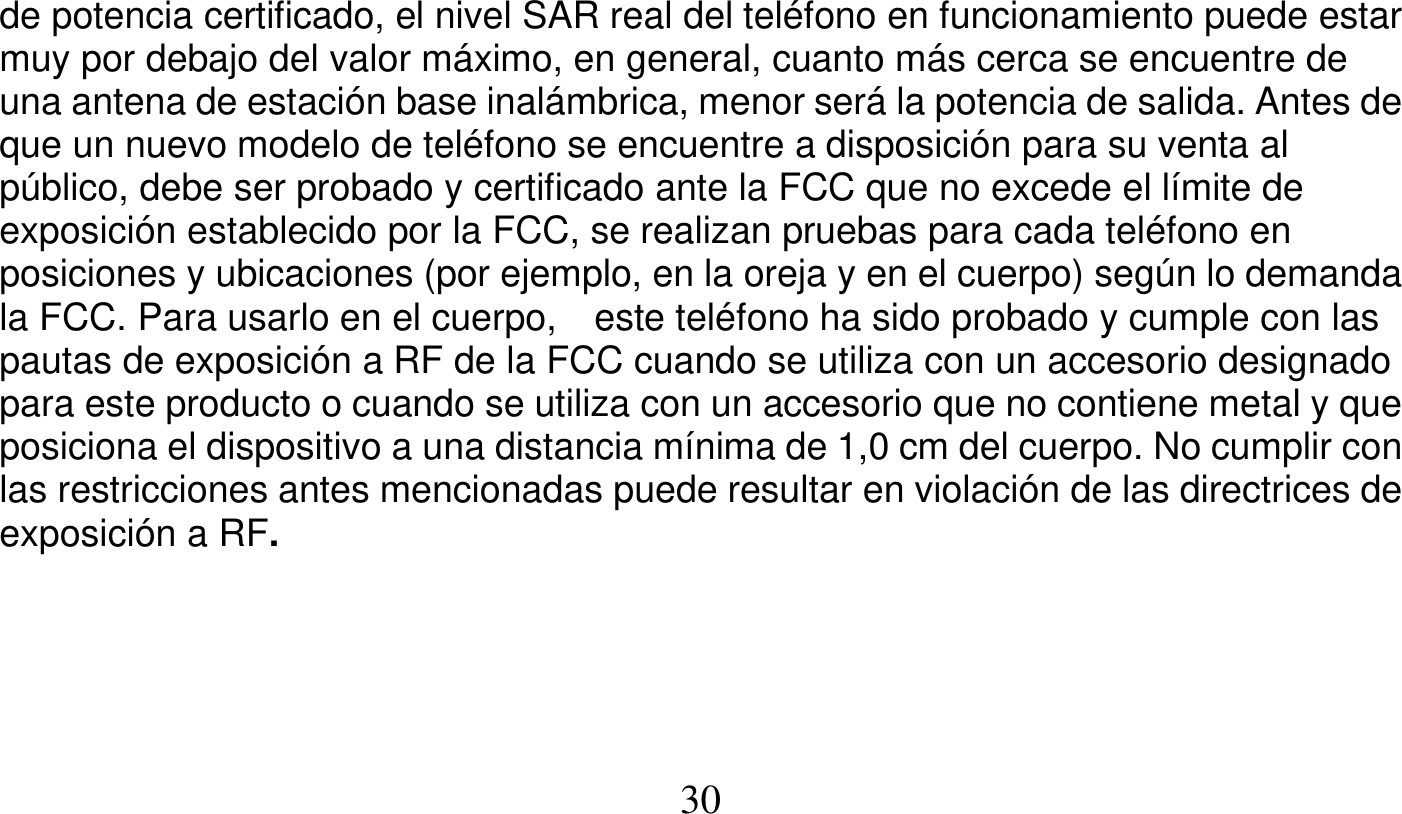   30   de potencia certificado, el nivel SAR real del teléfono en funcionamiento puede estar muy por debajo del valor máximo, en general, cuanto más cerca se encuentre de una antena de estación base inalámbrica, menor será la potencia de salida. Antes de que un nuevo modelo de teléfono se encuentre a disposición para su venta al público, debe ser probado y certificado ante la FCC que no excede el límite de exposición establecido por la FCC, se realizan pruebas para cada teléfono en posiciones y ubicaciones (por ejemplo, en la oreja y en el cuerpo) según lo demanda la FCC. Para usarlo en el cuerpo,    este teléfono ha sido probado y cumple con las pautas de exposición a RF de la FCC cuando se utiliza con un accesorio designado para este producto o cuando se utiliza con un accesorio que no contiene metal y que posiciona el dispositivo a una distancia mínima de 1,0 cm del cuerpo. No cumplir con las restricciones antes mencionadas puede resultar en violación de las directrices de exposición a RF.      