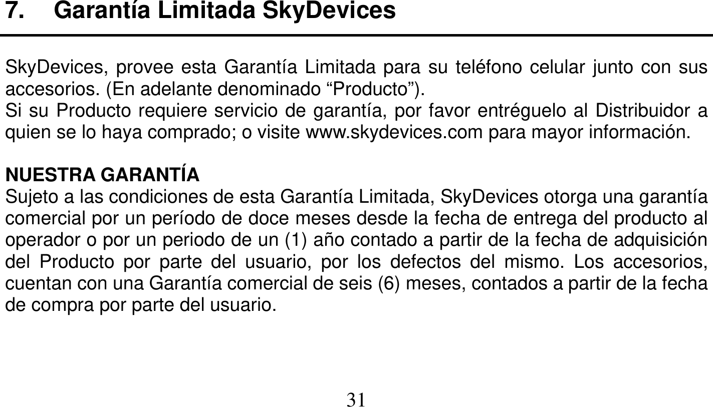   31   7. Garantía Limitada SkyDevices  SkyDevices, provee esta Garantía Limitada para su teléfono celular junto con sus accesorios. (En adelante denominado “Producto”). Si su Producto requiere servicio de garantía, por favor entréguelo al Distribuidor a quien se lo haya comprado; o visite www.skydevices.com para mayor información.  NUESTRA GARANTÍA Sujeto a las condiciones de esta Garantía Limitada, SkyDevices otorga una garantía comercial por un período de doce meses desde la fecha de entrega del producto al operador o por un periodo de un (1) año contado a partir de la fecha de adquisición del Producto por parte del usuario, por los defectos del mismo. Los accesorios, cuentan con una Garantía comercial de seis (6) meses, contados a partir de la fecha de compra por parte del usuario.    