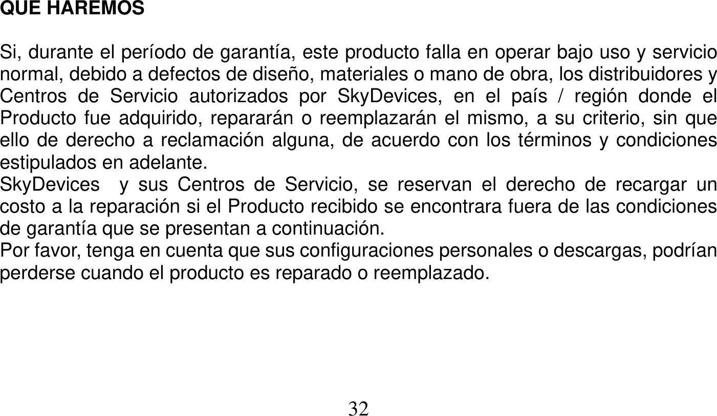   32   QUE HAREMOS  Si, durante el período de garantía, este producto falla en operar bajo uso y servicio normal, debido a defectos de diseño, materiales o mano de obra, los distribuidores y Centros de Servicio autorizados por SkyDevices, en el país / región donde el Producto fue adquirido, repararán o reemplazarán el mismo, a su criterio, sin que ello de derecho a reclamación alguna, de acuerdo con los términos y condiciones estipulados en adelante. SkyDevices  y sus Centros de Servicio, se reservan el derecho de recargar un costo a la reparación si el Producto recibido se encontrara fuera de las condiciones de garantía que se presentan a continuación. Por favor, tenga en cuenta que sus configuraciones personales o descargas, podrían perderse cuando el producto es reparado o reemplazado.      