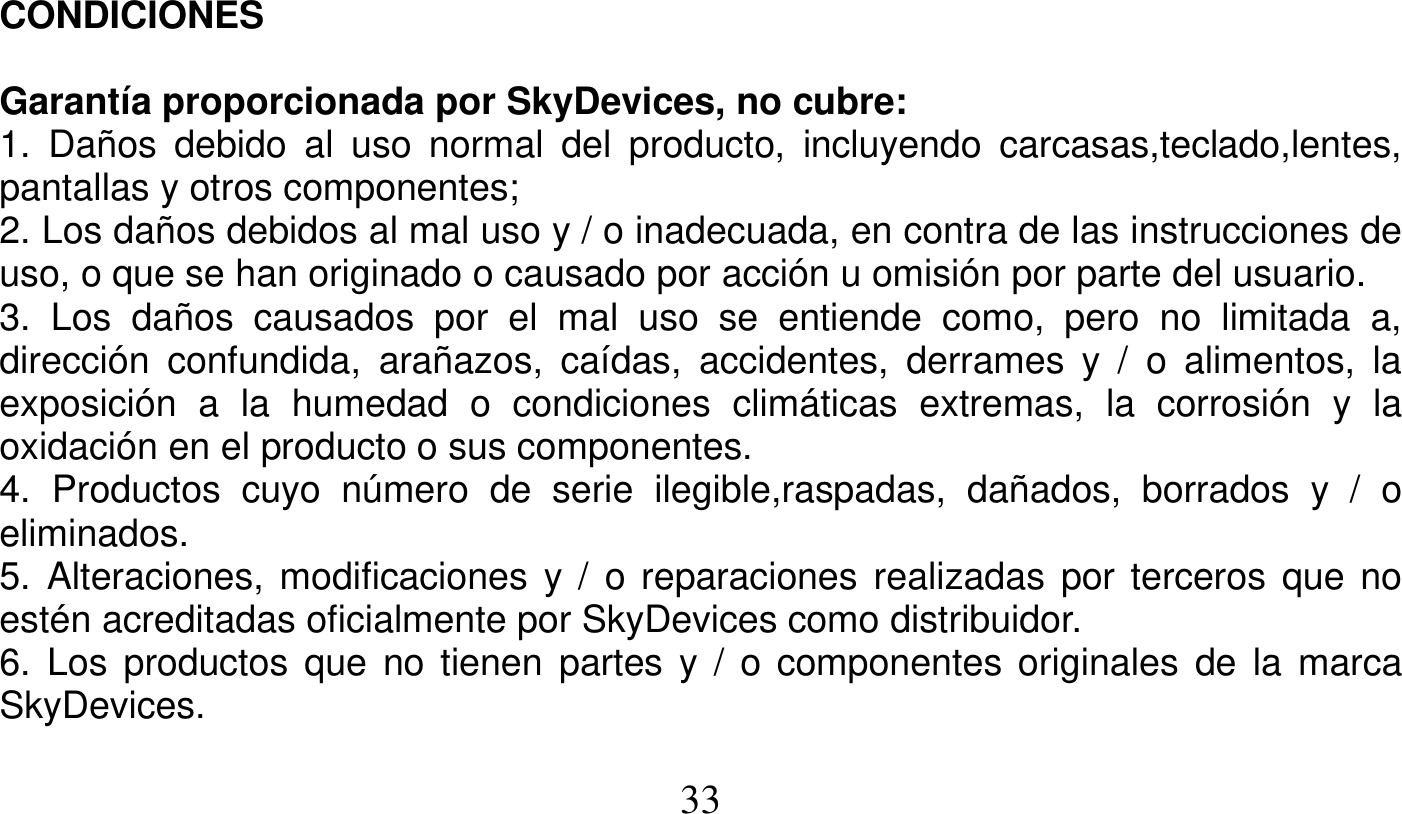   33   CONDICIONES  Garantía proporcionada por SkyDevices, no cubre: 1. Daños debido al uso normal del producto, incluyendo carcasas,teclado,lentes, pantallas y otros componentes; 2. Los daños debidos al mal uso y / o inadecuada, en contra de las instrucciones de uso, o que se han originado o causado por acción u omisión por parte del usuario. 3. Los daños causados por el mal uso se entiende como, pero no limitada a, dirección confundida, arañazos, caídas, accidentes, derrames y / o alimentos, la exposición a la humedad o condiciones climáticas extremas, la corrosión y la oxidación en el producto o sus componentes. 4. Productos cuyo número de serie ilegible,raspadas, dañados, borrados y / o eliminados. 5. Alteraciones, modificaciones y / o reparaciones realizadas por terceros que no estén acreditadas oficialmente por SkyDevices como distribuidor. 6. Los productos que no tienen partes y / o componentes originales de la marca SkyDevices. 