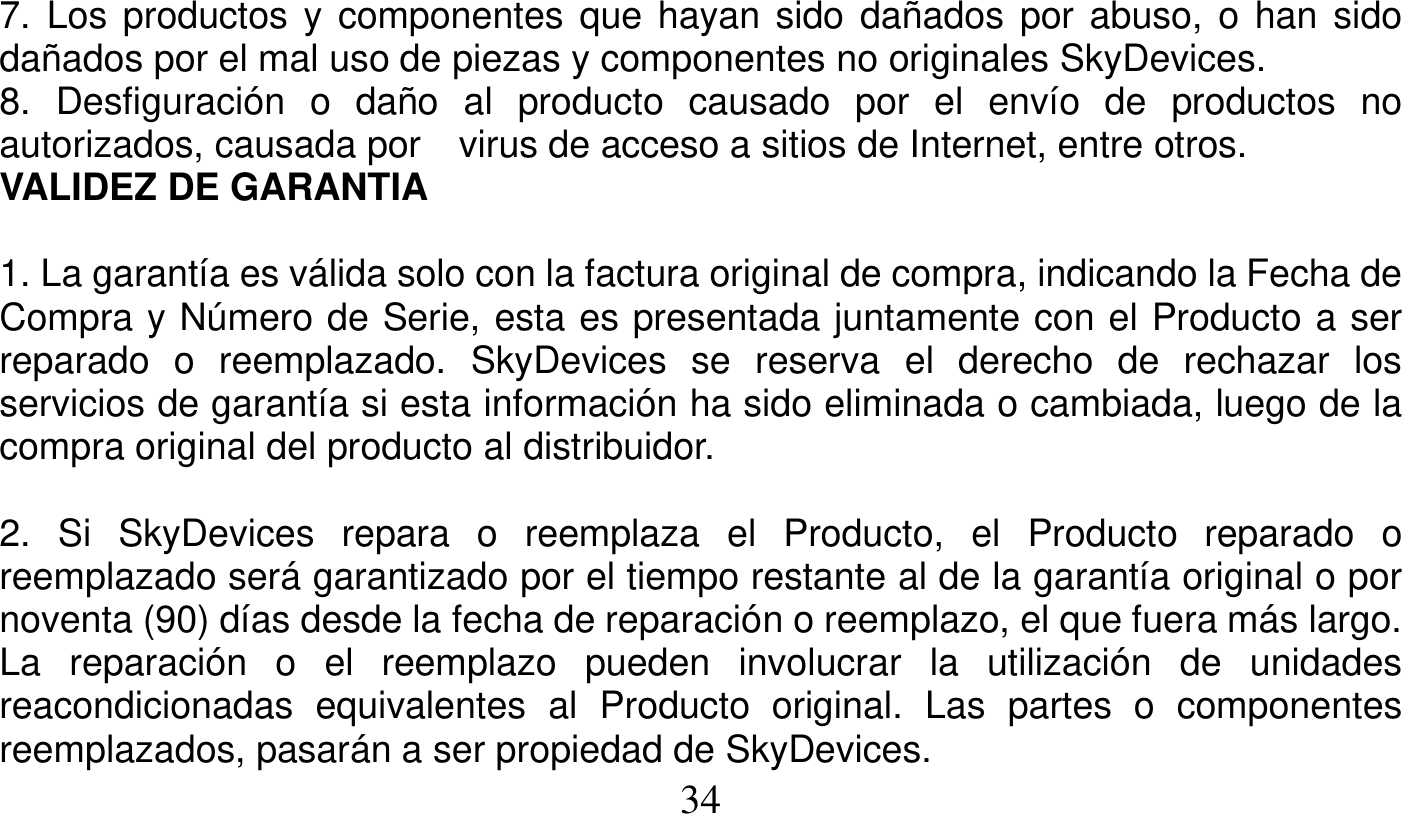   34   7. Los productos y componentes que hayan sido dañados por abuso, o han sido dañados por el mal uso de piezas y componentes no originales SkyDevices. 8. Desfiguración o daño al producto causado por el envío de productos no autorizados, causada por    virus de acceso a sitios de Internet, entre otros. VALIDEZ DE GARANTIA  1. La garantía es válida solo con la factura original de compra, indicando la Fecha de Compra y Número de Serie, esta es presentada juntamente con el Producto a ser reparado o reemplazado. SkyDevices se reserva el derecho de rechazar los servicios de garantía si esta información ha sido eliminada o cambiada, luego de la compra original del producto al distribuidor.  2. Si SkyDevices repara o reemplaza el Producto, el Producto reparado o reemplazado será garantizado por el tiempo restante al de la garantía original o por noventa (90) días desde la fecha de reparación o reemplazo, el que fuera más largo. La reparación o el reemplazo pueden involucrar la utilización de unidades reacondicionadas equivalentes al Producto original. Las partes o componentes reemplazados, pasarán a ser propiedad de SkyDevices. 