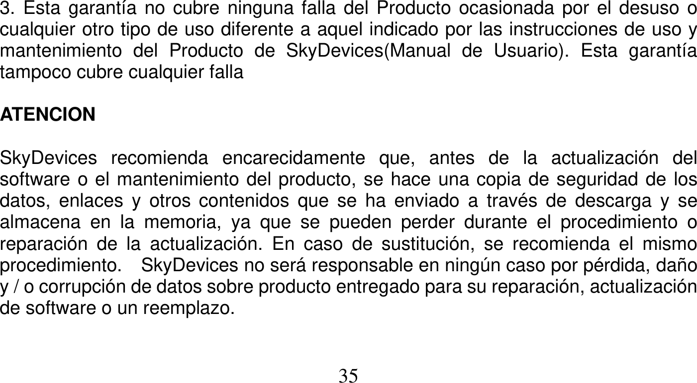   35    3. Esta garantía no cubre ninguna falla del Producto ocasionada por el desuso o cualquier otro tipo de uso diferente a aquel indicado por las instrucciones de uso y mantenimiento del Producto de SkyDevices(Manual de Usuario). Esta garantía tampoco cubre cualquier falla  ATENCION   SkyDevices recomienda encarecidamente que, antes de la actualización del software o el mantenimiento del producto, se hace una copia de seguridad de los datos, enlaces y otros contenidos que se ha enviado a través de descarga y se almacena en la memoria, ya que se pueden perder durante el procedimiento o reparación de la actualización. En caso de sustitución, se recomienda el mismo procedimiento.  SkyDevices no será responsable en ningún caso por pérdida, daño y / o corrupción de datos sobre producto entregado para su reparación, actualización de software o un reemplazo.   