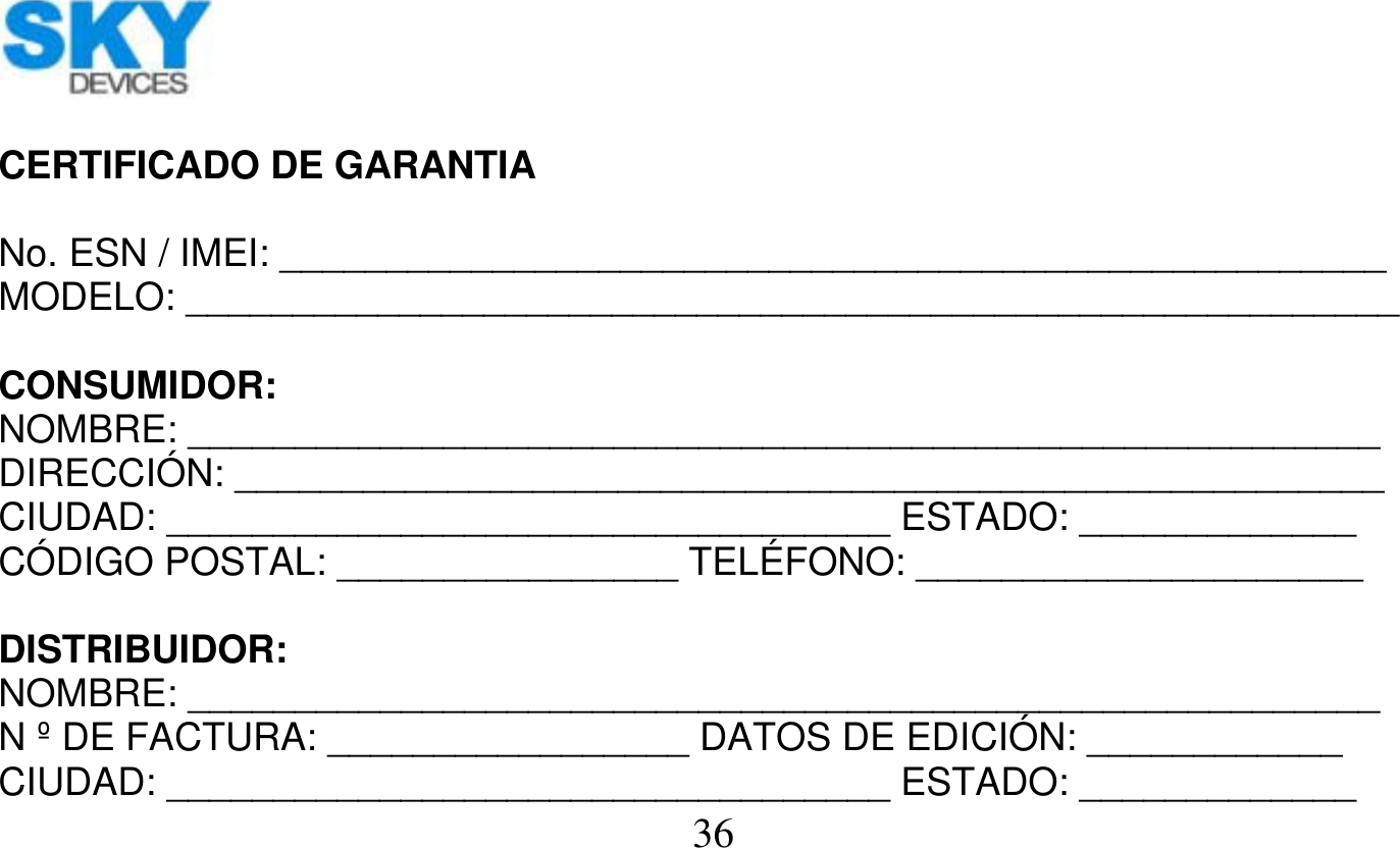   36      CERTIFICADO DE GARANTIA  No. ESN / IMEI: ____________________________________________________ MODELO: _________________________________________________________  CONSUMIDOR: NOMBRE: ________________________________________________________ DIRECCIÓN: ______________________________________________________ CIUDAD: __________________________________ ESTADO: _____________ CÓDIGO POSTAL: ________________ TELÉFONO: _____________________  DISTRIBUIDOR: NOMBRE: ________________________________________________________ N º DE FACTURA: _________________ DATOS DE EDICIÓN: ____________ CIUDAD: __________________________________ ESTADO: _____________ 