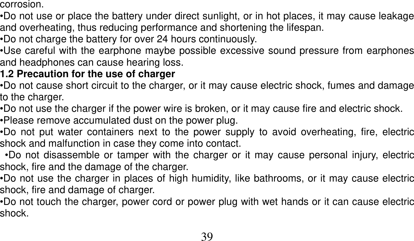   39   corrosion. •Do not use or place the battery under direct sunlight, or in hot places, it may cause leakage and overheating, thus reducing performance and shortening the lifespan. •Do not charge the battery for over 24 hours continuously. •Use careful with the earphone maybe possible excessive sound pressure from earphones and headphones can cause hearing loss. 1.2 Precaution for the use of charger •Do not cause short circuit to the charger, or it may cause electric shock, fumes and damage to the charger. •Do not use the charger if the power wire is broken, or it may cause fire and electric shock. •Please remove accumulated dust on the power plug. •Do not put water containers next to the power supply to avoid overheating, fire, electric shock and malfunction in case they come into contact.  •Do not disassemble or tamper with the charger or it may cause personal injury, electric shock, fire and the damage of the charger. •Do not use the charger in places of high humidity, like bathrooms, or it may cause electric shock, fire and damage of charger. •Do not touch the charger, power cord or power plug with wet hands or it can cause electric shock. 