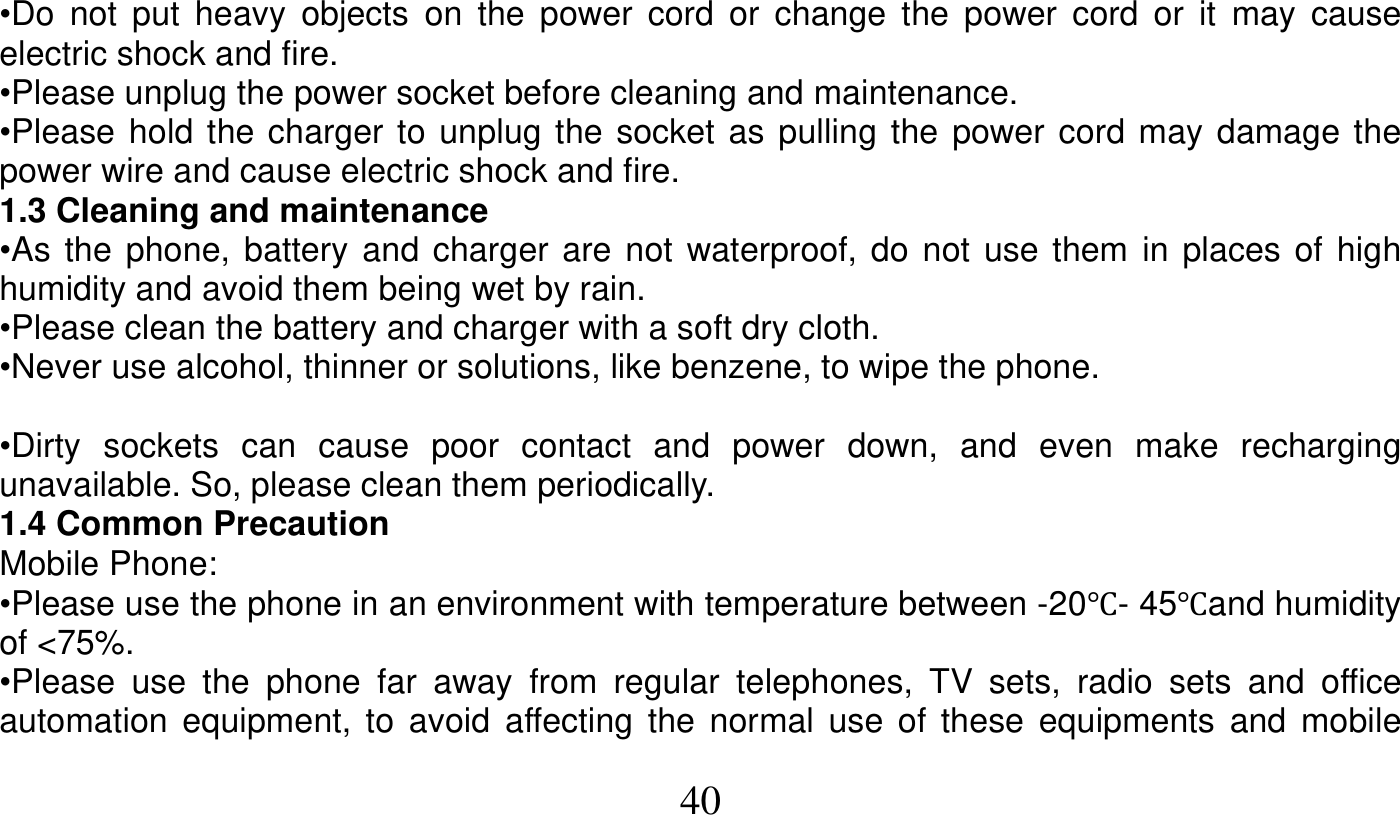   40   •Do not put heavy objects on the power cord or change the power cord or it may cause electric shock and fire. •Please unplug the power socket before cleaning and maintenance. •Please hold the charger to unplug the socket as pulling the power cord may damage the power wire and cause electric shock and fire. 1.3 Cleaning and maintenance •As the phone, battery and charger are not waterproof, do not use them in places of high humidity and avoid them being wet by rain. •Please clean the battery and charger with a soft dry cloth. •Never use alcohol, thinner or solutions, like benzene, to wipe the phone.  •Dirty sockets can cause poor contact and power down, and even make recharging unavailable. So, please clean them periodically. 1.4 Common Precaution Mobile Phone: •Please use the phone in an environment with temperature between -20Ԩ- 45Ԩand humidity of &lt;75%. •Please use the phone far away from regular telephones, TV sets, radio sets and office automation equipment, to avoid affecting the normal use of these equipments and mobile 