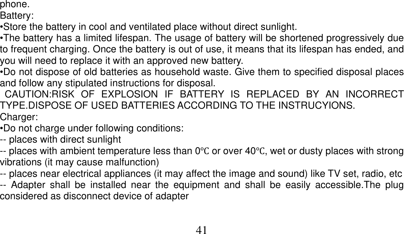   41   phone. Battery: •Store the battery in cool and ventilated place without direct sunlight. •The battery has a limited lifespan. The usage of battery will be shortened progressively due to frequent charging. Once the battery is out of use, it means that its lifespan has ended, and you will need to replace it with an approved new battery. •Do not dispose of old batteries as household waste. Give them to specified disposal places and follow any stipulated instructions for disposal.  CAUTION:RISK OF EXPLOSION IF BATTERY IS REPLACED BY AN INCORRECT TYPE.DISPOSE OF USED BATTERIES ACCORDING TO THE INSTRUCYIONS. Charger: •Do not charge under following conditions: -- places with direct sunlight -- places with ambient temperature less than 0Ԩ or over 40Ԩ, wet or dusty places with strong vibrations (it may cause malfunction) -- places near electrical appliances (it may affect the image and sound) like TV set, radio, etc -- Adapter shall be installed near the equipment and shall be easily accessible.The plug considered as disconnect device of adapter 