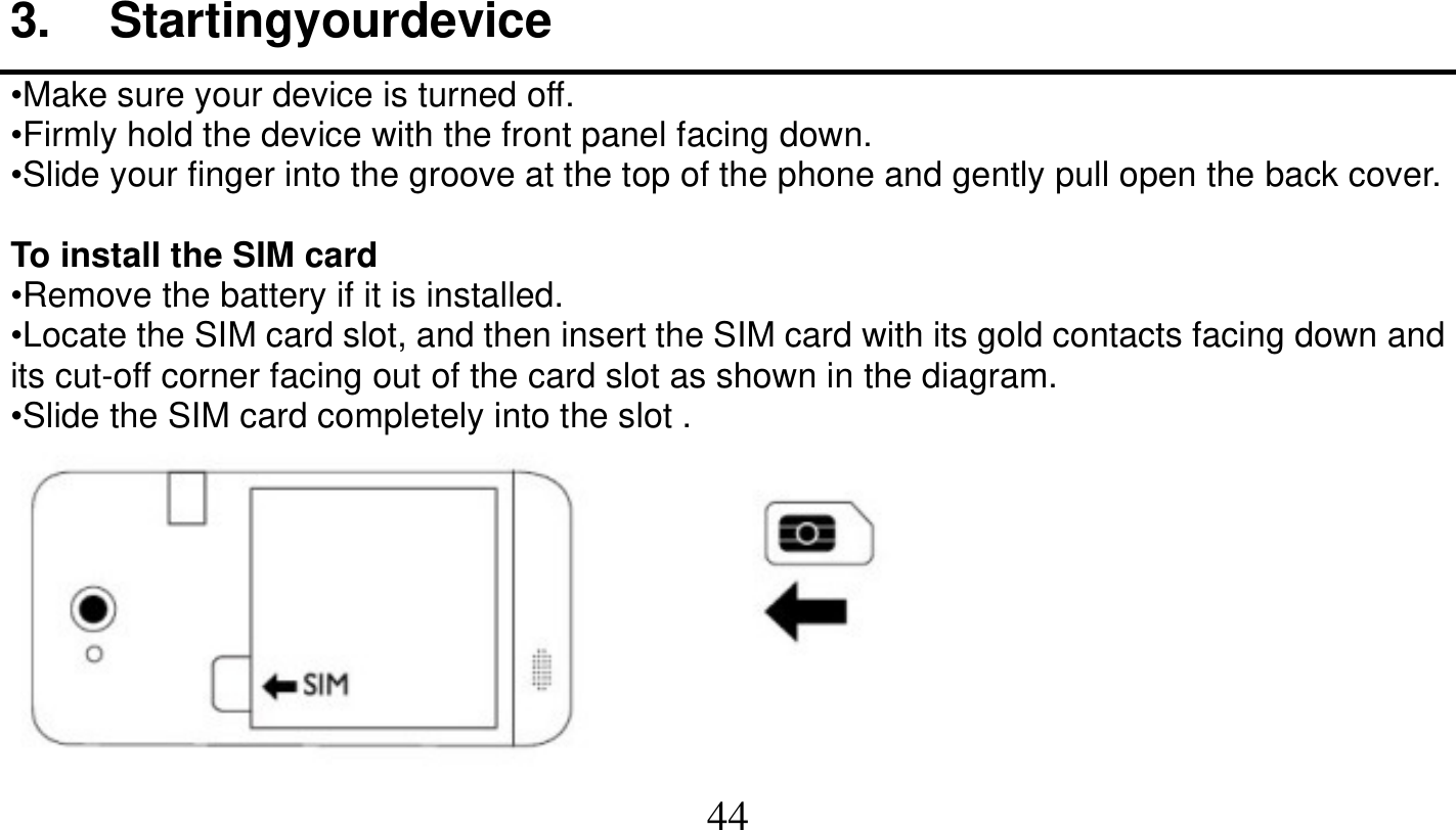   44   3. Startingyourdevice •Make sure your device is turned off. •Firmly hold the device with the front panel facing down. •Slide your finger into the groove at the top of the phone and gently pull open the back cover.  To install the SIM card •Remove the battery if it is installed. •Locate the SIM card slot, and then insert the SIM card with its gold contacts facing down and its cut-off corner facing out of the card slot as shown in the diagram. •Slide the SIM card completely into the slot .  