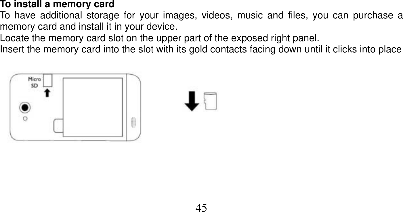   45     To install a memory card To have additional storage for your images, videos, music and files, you can purchase a memory card and install it in your device. Locate the memory card slot on the upper part of the exposed right panel. Insert the memory card into the slot with its gold contacts facing down until it clicks into place      