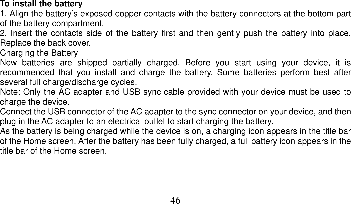   46   To install the battery 1. Align the battery’s exposed copper contacts with the battery connectors at the bottom part of the battery compartment. 2. Insert the contacts side of the battery first and then gently push the battery into place. Replace the back cover. Charging the Battery New batteries are shipped partially charged. Before you start using your device, it is recommended that you install and charge the battery. Some batteries perform best after several full charge/discharge cycles. Note: Only the AC adapter and USB sync cable provided with your device must be used to charge the device. Connect the USB connector of the AC adapter to the sync connector on your device, and then plug in the AC adapter to an electrical outlet to start charging the battery. As the battery is being charged while the device is on, a charging icon appears in the title bar of the Home screen. After the battery has been fully charged, a full battery icon appears in the title bar of the Home screen.    