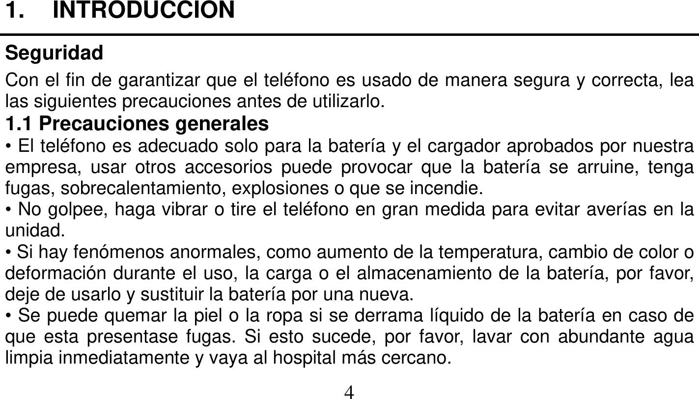   4   1. INTRODUCCION Seguridad Con el fin de garantizar que el teléfono es usado de manera segura y correcta, lea las siguientes precauciones antes de utilizarlo. 1.1 Precauciones generales • El teléfono es adecuado solo para la batería y el cargador aprobados por nuestra empresa, usar otros accesorios puede provocar que la batería se arruine, tenga fugas, sobrecalentamiento, explosiones o que se incendie. • No golpee, haga vibrar o tire el teléfono en gran medida para evitar averías en la unidad. • Si hay fenómenos anormales, como aumento de la temperatura, cambio de color o deformación durante el uso, la carga o el almacenamiento de la batería, por favor, deje de usarlo y sustituir la batería por una nueva. • Se puede quemar la piel o la ropa si se derrama líquido de la batería en caso de que esta presentase fugas. Si esto sucede, por favor, lavar con abundante agua limpia inmediatamente y vaya al hospital más cercano. 