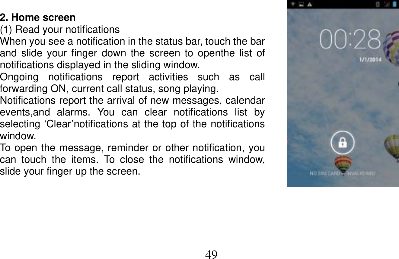   49   2. Home screen (1) Read your notifications When you see a notification in the status bar, touch the bar and slide your finger down the screen to openthe list of notifications displayed in the sliding window. Ongoing notifications report activities such as call forwarding ON, current call status, song playing. Notifications report the arrival of new messages, calendar events,and alarms. You can clear notifications list by selecting ‘Clear’notifications at the top of the notifications window. To open the message, reminder or other notification, you can touch the items. To close the notifications window, slide your finger up the screen.      