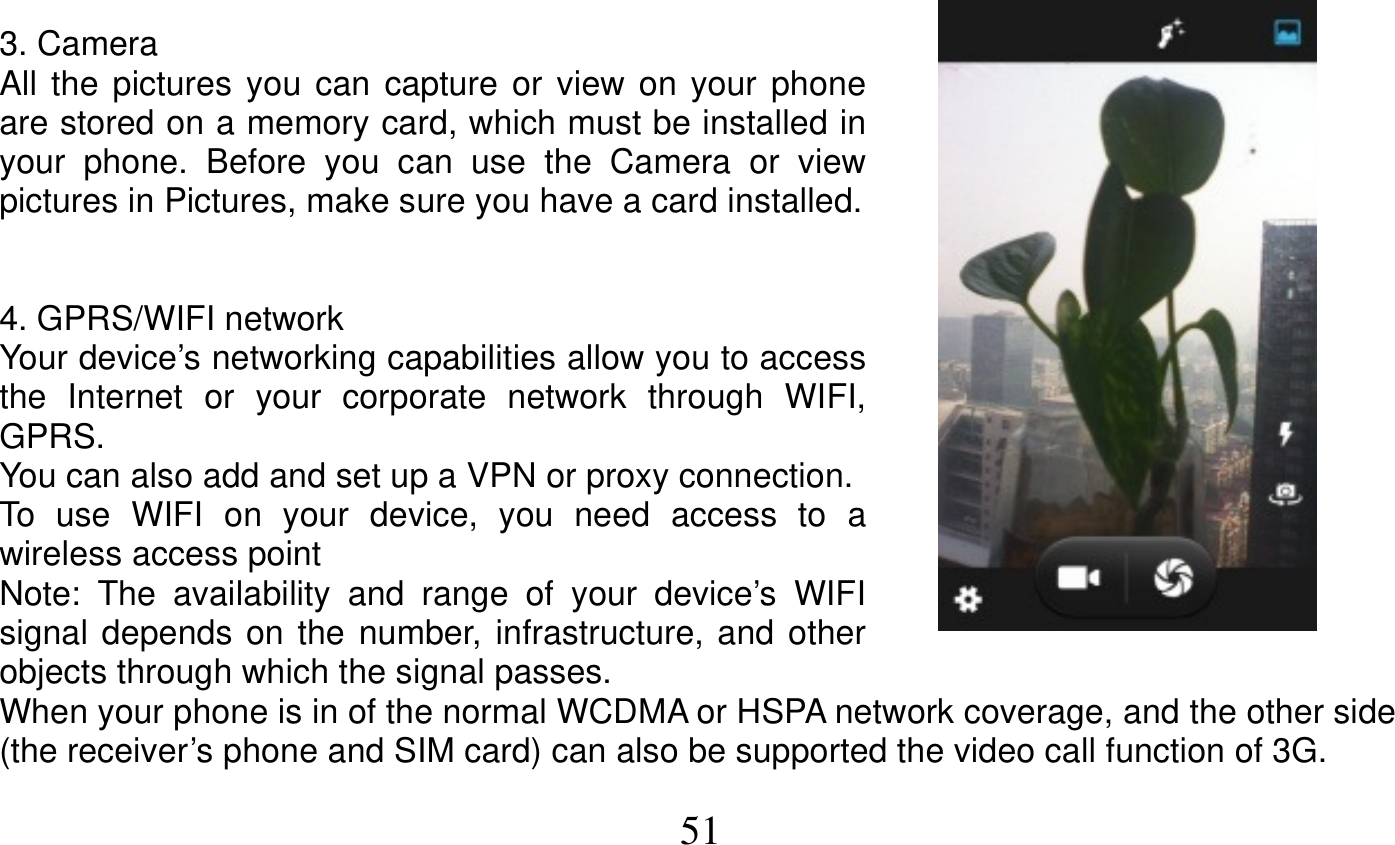   51   3. Camera All the pictures you can capture or view on your phone are stored on a memory card, which must be installed in your phone. Before you can use the Camera or view pictures in Pictures, make sure you have a card installed.   4. GPRS/WIFI network Your device’s networking capabilities allow you to access the Internet or your corporate network through WIFI, GPRS. You can also add and set up a VPN or proxy connection. To use WIFI on your device, you need access to a wireless access point Note: The availability and range of your device’s WIFI signal depends on the number, infrastructure, and other objects through which the signal passes. When your phone is in of the normal WCDMA or HSPA network coverage, and the other side (the receiver’s phone and SIM card) can also be supported the video call function of 3G. 