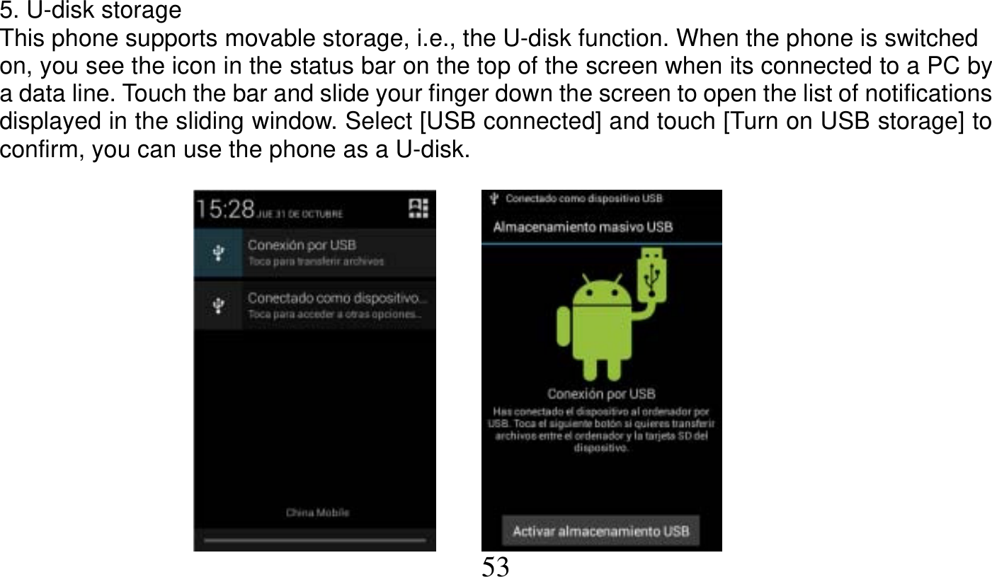   53   5. U-disk storage This phone supports movable storage, i.e., the U-disk function. When the phone is switched on, you see the icon in the status bar on the top of the screen when its connected to a PC by a data line. Touch the bar and slide your finger down the screen to open the list of notifications displayed in the sliding window. Select [USB connected] and touch [Turn on USB storage] to confirm, you can use the phone as a U-disk.              