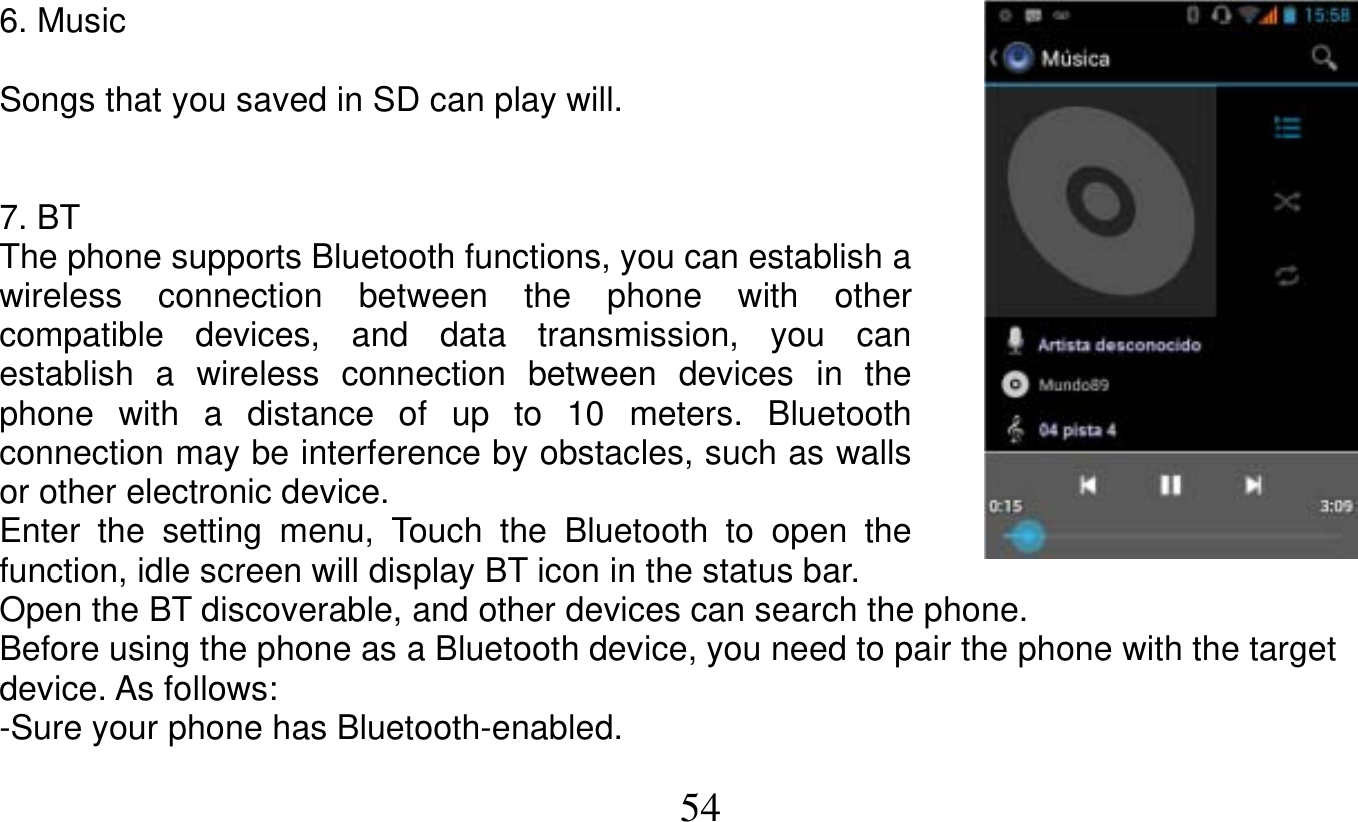   54   6. Music  Songs that you saved in SD can play will.   7. BT The phone supports Bluetooth functions, you can establish a wireless connection between the phone with other compatible devices, and data transmission, you can establish a wireless connection between devices in the phone with a distance of up to 10 meters. Bluetooth connection may be interference by obstacles, such as walls or other electronic device. Enter the setting menu, Touch the Bluetooth to open the function, idle screen will display BT icon in the status bar. Open the BT discoverable, and other devices can search the phone. Before using the phone as a Bluetooth device, you need to pair the phone with the target device. As follows: -Sure your phone has Bluetooth-enabled. 