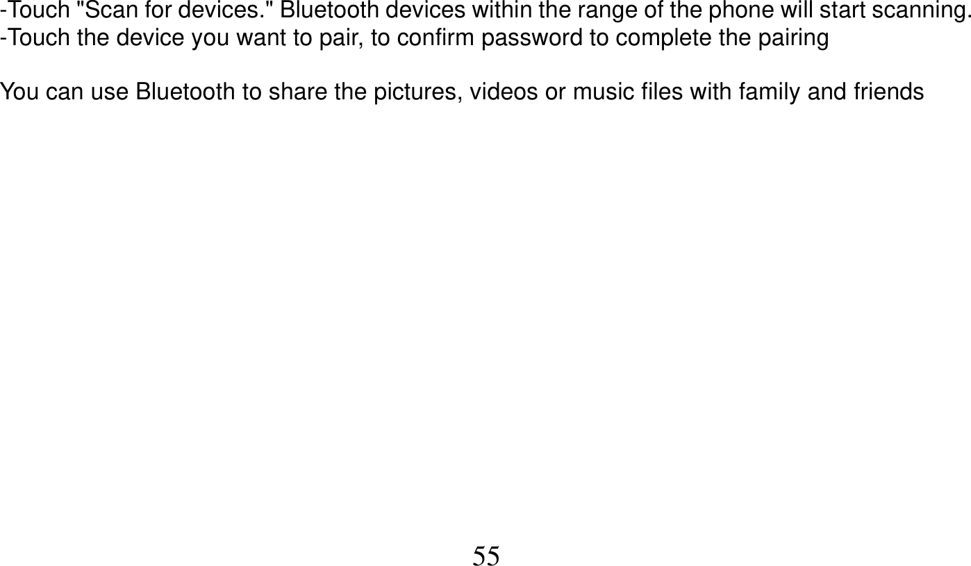   55   -Touch &quot;Scan for devices.&quot; Bluetooth devices within the range of the phone will start scanning. -Touch the device you want to pair, to confirm password to complete the pairing  You can use Bluetooth to share the pictures, videos or music files with family and friends  