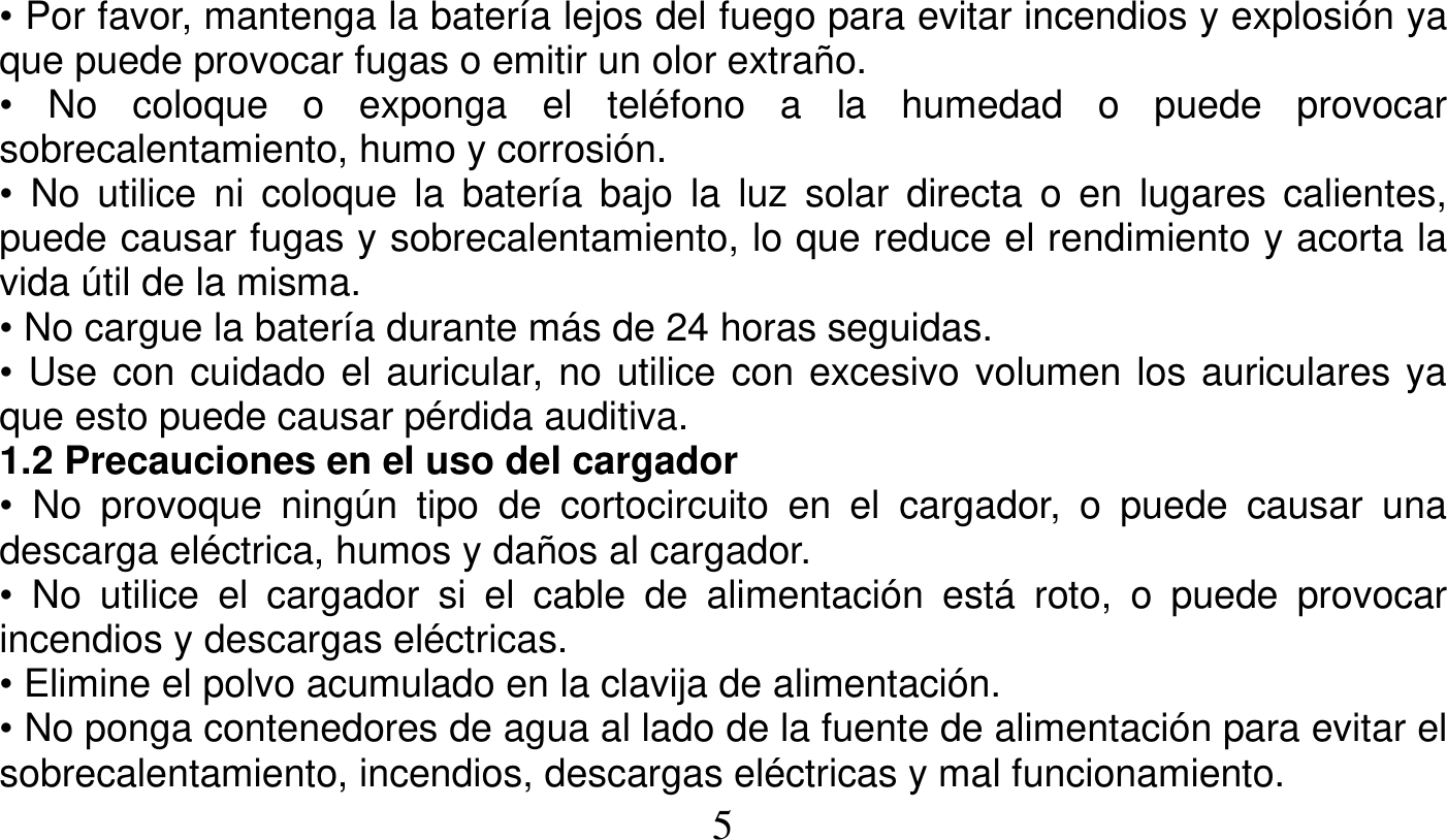   5   • Por favor, mantenga la batería lejos del fuego para evitar incendios y explosión ya que puede provocar fugas o emitir un olor extraño. • No coloque o exponga el teléfono a la humedad o puede provocar sobrecalentamiento, humo y corrosión. • No utilice ni coloque la batería bajo la luz solar directa o en lugares calientes, puede causar fugas y sobrecalentamiento, lo que reduce el rendimiento y acorta la vida útil de la misma. • No cargue la batería durante más de 24 horas seguidas. • Use con cuidado el auricular, no utilice con excesivo volumen los auriculares ya que esto puede causar pérdida auditiva. 1.2 Precauciones en el uso del cargador • No provoque ningún tipo de cortocircuito en el cargador, o puede causar una descarga eléctrica, humos y daños al cargador. • No utilice el cargador si el cable de alimentación está roto, o puede provocar incendios y descargas eléctricas. • Elimine el polvo acumulado en la clavija de alimentación. • No ponga contenedores de agua al lado de la fuente de alimentación para evitar el sobrecalentamiento, incendios, descargas eléctricas y mal funcionamiento. 