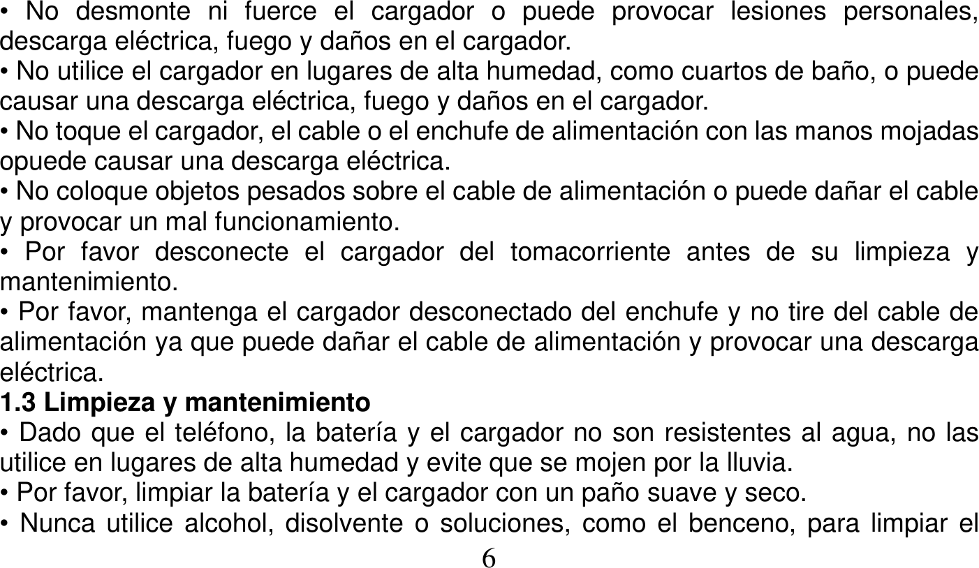   6   • No desmonte ni fuerce el cargador o puede provocar lesiones personales, descarga eléctrica, fuego y daños en el cargador. • No utilice el cargador en lugares de alta humedad, como cuartos de baño, o puede causar una descarga eléctrica, fuego y daños en el cargador. • No toque el cargador, el cable o el enchufe de alimentación con las manos mojadas opuede causar una descarga eléctrica. • No coloque objetos pesados sobre el cable de alimentación o puede dañar el cable y provocar un mal funcionamiento. • Por favor desconecte el cargador del tomacorriente antes de su limpieza y mantenimiento. • Por favor, mantenga el cargador desconectado del enchufe y no tire del cable de alimentación ya que puede dañar el cable de alimentación y provocar una descarga eléctrica. 1.3 Limpieza y mantenimiento • Dado que el teléfono, la batería y el cargador no son resistentes al agua, no las utilice en lugares de alta humedad y evite que se mojen por la lluvia. • Por favor, limpiar la batería y el cargador con un paño suave y seco. • Nunca utilice alcohol, disolvente o soluciones, como el benceno, para limpiar el 