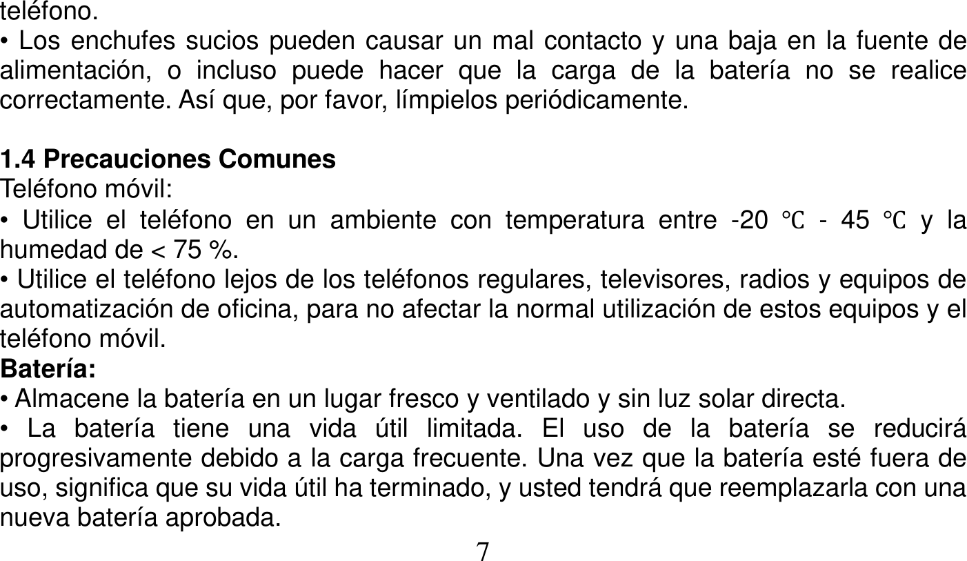   7   teléfono. • Los enchufes sucios pueden causar un mal contacto y una baja en la fuente de alimentación, o incluso puede hacer que la carga de la batería no se realice correctamente. Así que, por favor, límpielos periódicamente.  1.4 Precauciones Comunes Teléfono móvil: • Utilice el teléfono en un ambiente con temperatura entre -20 Ԩ - 45 Ԩ y la humedad de &lt; 75 %. • Utilice el teléfono lejos de los teléfonos regulares, televisores, radios y equipos de automatización de oficina, para no afectar la normal utilización de estos equipos y el teléfono móvil. Batería: • Almacene la batería en un lugar fresco y ventilado y sin luz solar directa. • La batería tiene una vida útil limitada. El uso de la batería se reducirá progresivamente debido a la carga frecuente. Una vez que la batería esté fuera de uso, significa que su vida útil ha terminado, y usted tendrá que reemplazarla con una nueva batería aprobada. 