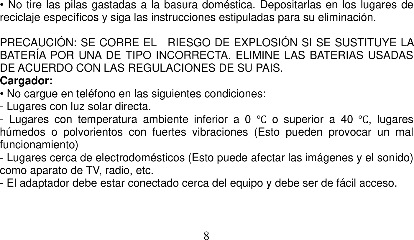   8   • No tire las pilas gastadas a la basura doméstica. Depositarlas en los lugares de reciclaje específicos y siga las instrucciones estipuladas para su eliminación.  PRECAUCIÓN: SE CORRE EL  RIESGO DE EXPLOSIÓN SI SE SUSTITUYE LA BATERÍA POR UNA DE TIPO INCORRECTA. ELIMINE LAS BATERIAS USADAS DE ACUERDO CON LAS REGULACIONES DE SU PAIS. Cargador: • No cargue en teléfono en las siguientes condiciones: - Lugares con luz solar directa. - Lugares con temperatura ambiente inferior a 0 Ԩ o superior a 40 Ԩ, lugares húmedos o polvorientos con fuertes vibraciones (Esto pueden provocar un mal funcionamiento) - Lugares cerca de electrodomésticos (Esto puede afectar las imágenes y el sonido) como aparato de TV, radio, etc. - El adaptador debe estar conectado cerca del equipo y debe ser de fácil acceso.   