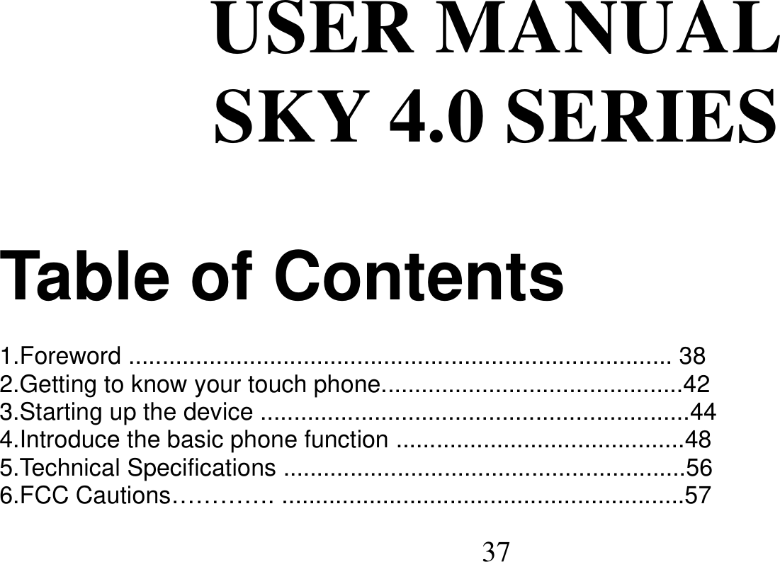   37   USER MANUAL SKY 4.0 SERIES  Table of Contents  1.Foreword ................................................................................. 38 2.Getting to know your touch phone.............................................42 3.Starting up the device ................................................................44 4.Introduce the basic phone function ...........................................48 5.Technical Specifications ............................................................56 6.FCC Cautions…………. ............................................................57 