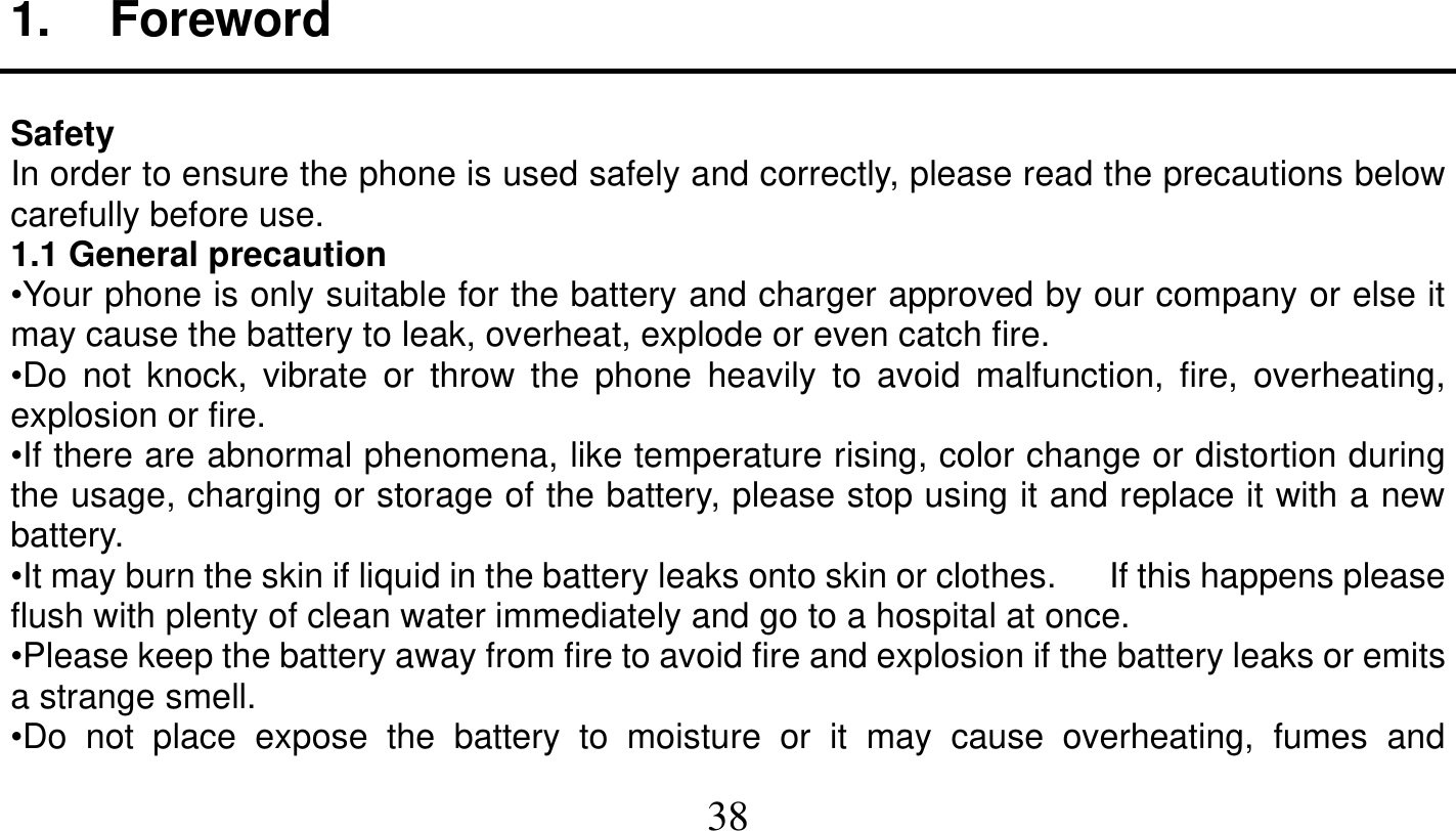   38   1. Foreword  Safety In order to ensure the phone is used safely and correctly, please read the precautions below carefully before use. 1.1 General precaution •Your phone is only suitable for the battery and charger approved by our company or else it may cause the battery to leak, overheat, explode or even catch fire. •Do not knock, vibrate or throw the phone heavily to avoid malfunction, fire, overheating, explosion or fire. •If there are abnormal phenomena, like temperature rising, color change or distortion during the usage, charging or storage of the battery, please stop using it and replace it with a new battery. •It may burn the skin if liquid in the battery leaks onto skin or clothes.      If this happens please flush with plenty of clean water immediately and go to a hospital at once. •Please keep the battery away from fire to avoid fire and explosion if the battery leaks or emits a strange smell. •Do not place expose the battery to moisture or it may cause overheating, fumes and 