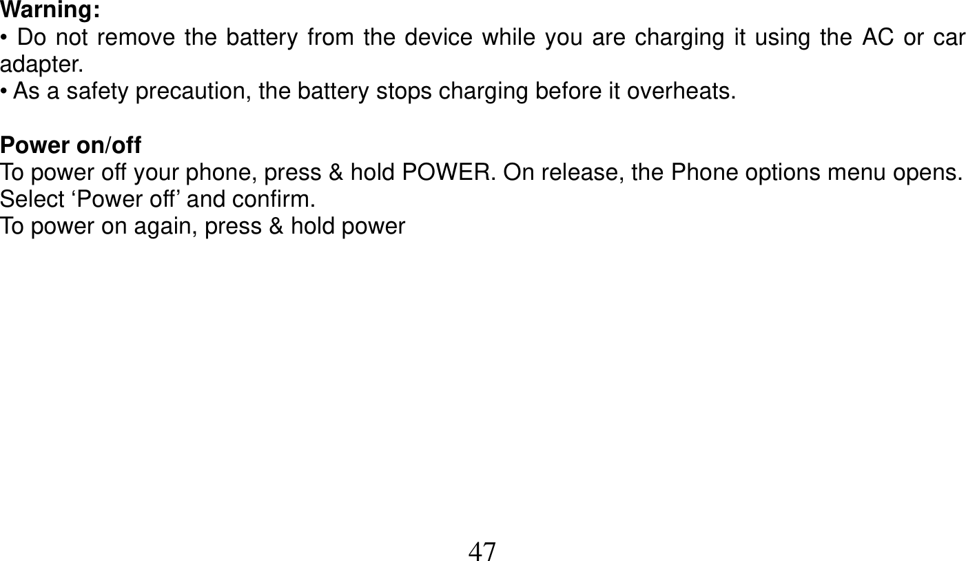   47   Warning: • Do not remove the battery from the device while you are charging it using the AC or car adapter. • As a safety precaution, the battery stops charging before it overheats.  Power on/off To power off your phone, press &amp; hold POWER. On release, the Phone options menu opens. Select ‘Power off’ and confirm. To power on again, press &amp; hold power  