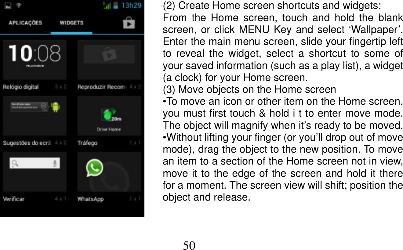   50   (2) Create Home screen shortcuts and widgets: From the Home screen, touch and hold the blank screen, or click MENU Key and select ‘Wallpaper’. Enter the main menu screen, slide your fingertip left to reveal the widget, select a shortcut to some of your saved information (such as a play list), a widget (a clock) for your Home screen. (3) Move objects on the Home screen •To move an icon or other item on the Home screen, you must first touch &amp; hold i t to enter move mode. The object will magnify when it’s ready to be moved. •Without lifting your finger (or you’ll drop out of move mode), drag the object to the new position. To move an item to a section of the Home screen not in view, move it to the edge of the screen and hold it there for a moment. The screen view will shift; position the object and release.   