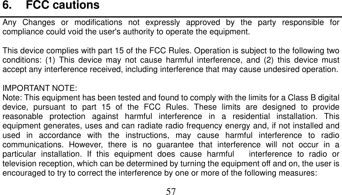   57   6. FCC cautions Any Changes or modifications not expressly approved by the party responsible for compliance could void the user&apos;s authority to operate the equipment.  This device complies with part 15 of the FCC Rules. Operation is subject to the following two conditions: (1) This device may not cause harmful interference, and (2) this device must accept any interference received, including interference that may cause undesired operation.  IMPORTANT NOTE: Note: This equipment has been tested and found to comply with the limits for a Class B digital device, pursuant to part 15 of the FCC Rules. These limits are designed to provide reasonable protection against harmful interference in a residential installation. This equipment generates, uses and can radiate radio frequency energy and, if not installed and used in accordance with the instructions, may cause harmful interference to radio communications. However, there is no guarantee that interference will not occur in a particular installation. If this equipment does cause harmful   interference to radio or television reception, which can be determined by turning the equipment off and on, the user is     encouraged to try to correct the interference by one or more of the following measures: 