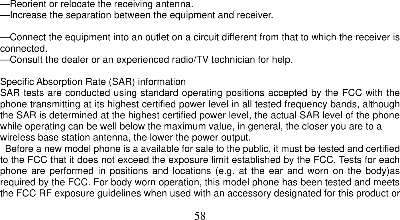   58    —Reorient or relocate the receiving antenna. —Increase the separation between the equipment and receiver.  —Connect the equipment into an outlet on a circuit different from that to which the receiver is connected. —Consult the dealer or an experienced radio/TV technician for help.  Specific Absorption Rate (SAR) information SAR tests are conducted using standard operating positions accepted by the FCC with the phone transmitting at its highest certified power level in all tested frequency bands, although the SAR is determined at the highest certified power level, the actual SAR level of the phone while operating can be well below the maximum value, in general, the closer you are to a wireless base station antenna, the lower the power output.   Before a new model phone is a available for sale to the public, it must be tested and certified to the FCC that it does not exceed the exposure limit established by the FCC, Tests for each phone are performed in positions and locations (e.g. at the ear and worn on the body)as required by the FCC. For body worn operation, this model phone has been tested and meets the FCC RF exposure guidelines when used with an accessory designated for this product or 