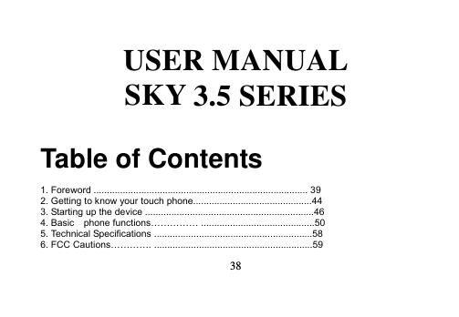   38   USER MANUAL SKY 3.5 SERIES  Table of Contents  1. Foreword ................................................................................. 39 2. Getting to know your touch phone.............................................44 3. Starting up the device ................................................................46 4. Basic    phone functions…………… ...........................................50 5. Technical Specifications ............................................................58 6. FCC Cautions…………. ............................................................59 