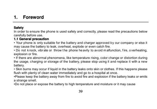   39   1. Foreword  Safety In order to ensure the phone is used safely and correctly, please read the precautions below carefully before use. 1.1 General precaution • Your phone is only suitable for the battery and charger approved by our company or else it may cause the battery to leak, overheat, explode or even catch fire. • Do  not knock, vibr ate or throw the phone he avily  to av oid m alfunction, f ire, o verheating, explosion or fire. • If there are abnormal phenomena, like temperature rising, color change or distortion during the usage, charging or storage of the battery, please stop using it and replace it with a new battery. • Skin burns may occur if liquid in the battery leaks onto skin or clothes. If this happens please flush with plenty of clean water immediately and go to a hospital at once. •Please keep the battery away from fire to avoid fire and explosion if the battery leaks or emits a strange smell. •Do not place or expose the battery to high temperature and moisture or it may cause 