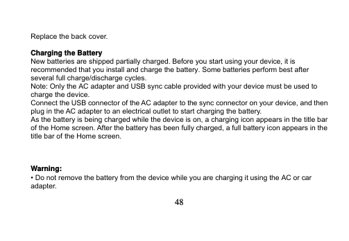   48   Replace the back cover.  Charging the Battery New batteries are shipped partially charged. Before you start using your device, it is recommended that you install and charge the battery. Some batteries perform best after several full charge/discharge cycles. Note: Only the AC adapter and USB sync cable provided with your device must be used to charge the device. Connect the USB connector of the AC adapter to the sync connector on your device, and then plug in the AC adapter to an electrical outlet to start charging the battery. As the battery is being charged while the device is on, a charging icon appears in the title bar of the Home screen. After the battery has been fully charged, a full battery icon appears in the title bar of the Home screen.    Warning: • Do not remove the battery from the device while you are charging it using the AC or car adapter. 