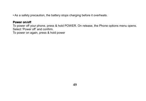   49   • As a safety precaution, the battery stops charging before it overheats.  Power on/off To power off your phone, press &amp; hold POWER. On release, the Phone options menu opens. Select ‘Power off’ and confirm. To power on again, press &amp; hold power  
