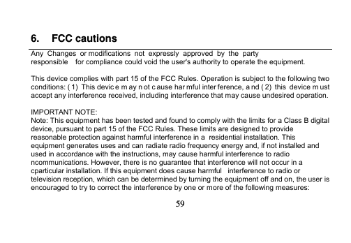   59   6. FCC cautions Any  Changes  or modifications  not  expressly  approved  by  the  party  responsible    for compliance could void the user&apos;s authority to operate the equipment.  This device complies with part 15 of the FCC Rules. Operation is subject to the following two conditions: ( 1)  This devic e m ay n ot c ause har mful inter ference, a nd ( 2)  this  device m ust accept any interference received, including interference that may cause undesired operation.  IMPORTANT NOTE: Note: This equipment has been tested and found to comply with the limits for a Class B digital device, pursuant to part 15 of the FCC Rules. These limits are designed to provide reasonable protection against harmful interference in a  residential installation. This equipment generates uses and can radiate radio frequency energy and, if not installed and used in accordance with the instructions, may cause harmful interference to radio ncommunications. However, there is no guarantee that interference will not occur in a cparticular installation. If this equipment does cause harmful   interference to radio or television reception, which can be determined by turning the equipment off and on, the user is     encouraged to try to correct the interference by one or more of the following measures: 