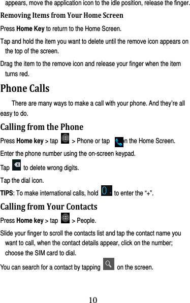 11 appears, move the application icon to the idle position, release the finger.   RemovingItemsfromYourHomeScreenPress Home Key to return to the Home Screen. Tap and hold the item you want to delete until the remove icon appears on the top of the screen. Drag the item to the remove icon and release your finger when the item turns red. PhoneCallsThere are many ways to make a call with your phone. And they’re all easy to do. CallingfromthePhonePress Home key &gt; tap   &gt; Phone or tap    on the Home Screen. Enter the phone number using the on-screen keypad. Tap    to delete wrong digits. Tap the dial icon. TIPS: To make international calls, hold    to enter the “+”. CallingfromYourContactsPress Home key &gt; tap   &gt; People. Slide your finger to scroll the contacts list and tap the contact name you want to call, when the contact details appear, click on the number; choose the SIM card to dial. You can search for a contact by tapping    on the screen. 10