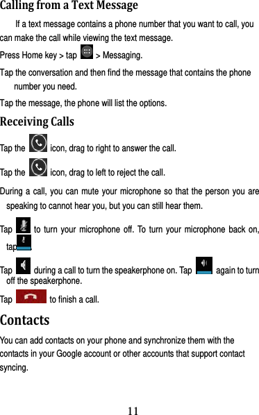 12 CallingfromaTextMessageIf a text message contains a phone number that you want to call, you can make the call while viewing the text message. Press Home key &gt; tap   &gt; Messaging. Tap the conversation and then find the message that contains the phone number you need. Tap the message, the phone will list the options. ReceivingCallsTap the    icon, drag to right to answer the call. Tap the    icon, drag to left to reject the call. During a call, you can mute your microphone so that the person you are speaking to cannot hear you, but you can still hear them. Tap   to turn your microphone off. To turn your microphone back on, tap . Tap    during a call to turn the speakerphone on. Tap    again to turn off the speakerphone.   Tap   to finish a call.  ContactsYou can add contacts on your phone and synchronize them with the contacts in your Google account or other accounts that support contact syncing. 11