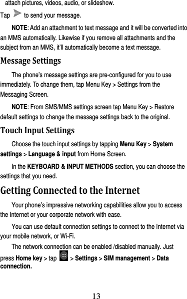 14 attach pictures, videos, audio, or slideshow. Tap    to send your message. NOTE: Add an attachment to text message and it will be converted into an MMS automatically. Likewise if you remove all attachments and the subject from an MMS, it’ll automatically become a text message. MessageSettingsThe phone’s message settings are pre-configured for you to use immediately. To change them, tap Menu Key &gt; Settings from the Messaging Screen.   NOTE: From SMS/MMS settings screen tap Menu Key &gt; Restore default settings to change the message settings back to the original. TouchInputSettingsChoose the touch input settings by tapping Menu Key &gt; System settings &gt; Language &amp; input from Home Screen. In the KEYBOARD &amp; INPUT METHODS section, you can choose the settings that you need. GettingConnectedtotheInternetYour phone’s impressive networking capabilities allow you to access the Internet or your corporate network with ease. You can use default connection settings to connect to the Internet via your mobile network, or Wi-Fi. The network connection can be enabled /disabled manually. Just press Home key &gt; tap   &gt; Settings &gt; SIM management &gt; Data connection.  13