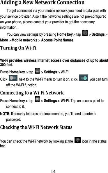 15 AddingaNewNetworkConnectionTo get connected via your mobile network you need a data plan with your service provider. Also if the networks settings are not pre-configured on your phone, please contact your provider to get the necessary information.  You can view settings by pressing Home key &gt; tap   &gt; Settings &gt; More &gt; Mobile networks &gt; Access Point Names. TurningOnWi‐FiWi-Fi provides wireless Internet access over distances of up to about 300 feet. Press Home key &gt; tap   &gt; Settings &gt; Wi-Fi   Click    next to the Wi-Fi menu to turn it on, click   you can turn off the Wi-Fi function. ConnectingtoaWi‐FiNetworkPress Home key &gt; tap   &gt; Settings &gt; Wi-Fi. Tap an access point to connect to it. NOTE: If security features are implemented, you’ll need to enter a password. CheckingtheWi‐FiNetworkStatusYou can check the Wi-Fi network by looking at the    icon in the status bar.  14